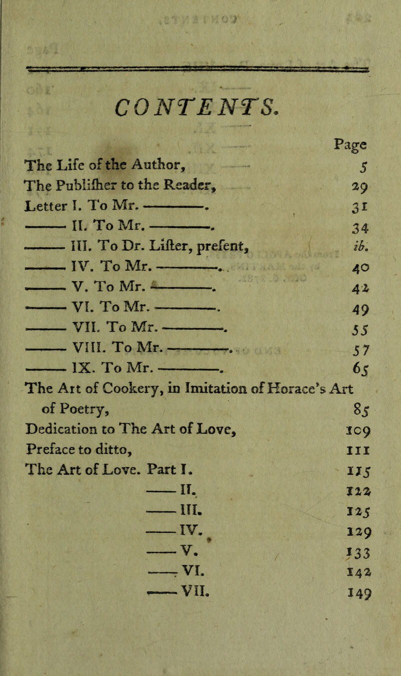CONTENTS. Page The Life of the Author, 5 The Publiiher to the Reader, 29 Letter I. To Mr. . 31 n. To Mr. 34 III. To Dr. Lifter, prefent. ib. IV. To Mr. 40 V. To Mr. VI. To Mr. 49 VIL To Mr. 55 VIII. ToMr. 57 IX. To Mr. 65 The Art of Cookery, in Imitation of Horace’s Art of Poetry, 85 Dedication to The Art of Love, IC9 Preface to ditto. III The Art of Love. Part 1. 175 If. I2Z