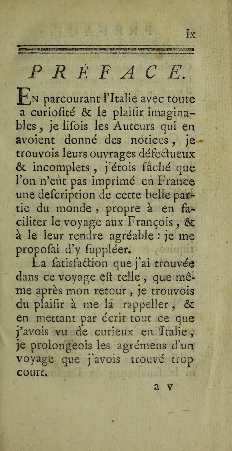 PRÉFACE. F.N parcourant l’Italie avec toute a curiofité ôc le plaifir imagina- bles 3 je lifois les Auteurs qui en avoient donné des notices, je - trouvois leurs ouvrages défeétueux & incomplets, j’étois fâché que l’on n’eût pas imprimé en France une defcription de cette belle par- tie du monde > propre à en fa- ciliter le voyage aux François, & à le leur rendre agréable : je me propofai d’y fjppléer. La fatisfadion que j’ai trouvée dans ce voyage eft telle-, que mê- me après mon retour , je trouvois du plaifir à me la rappeller, & en mettant par écrit tout ce que j’avois vu de curieux en Italie, je prolongeois les agrémens d’un voyage que j’avois trouvé trop court.
