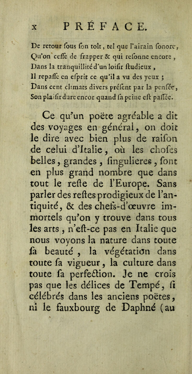 PRÉFACE. De retour fous Ton toit, tel que Tairain fonorc, Qifon'ce/Te de frapper & qui re(bnne encore ^ Dans la tranquillité d’un loifir ftudieux , 11 repafle en efprit ce qu’il a vu des yeux ; Dans cent climats divers préient par la penfée, Son plaifir dure encor quand fa peine eft pa/Tée. Ce qu^un poëte agréable a dit des voyages en générai, on doit le dire avec bien plus de raifon de celui d’Italie, où les chofes belles, grandes , fingulieres, font en plus grand nombre que dans tout le refte de l’Europe. Sans parler des relies prodigieux de l’an- tiquité, & des chefs-d’œuvre im- mortels qu’on y trouve dans tous les arts, n’eft-ce pas en Italie que nous voyons la nature dans toute là beauté , la végétation dans toute fa vigueur, la culture dans toute fa perfeélion. Je ne crois pas que les délices de Tempé, li célébrés dans les anciens poètes, ni le fauxbourg de Daphné (au