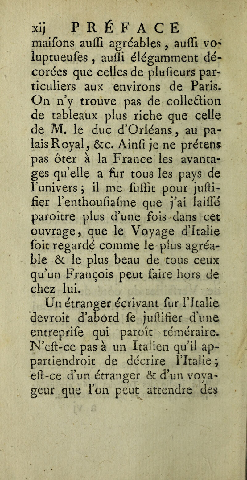 maifons auffi agréables, aulTi vo- luptueufes, auffi élégamment dé- corées que celles de plufieurs par- ticuliers aux environs de Paris. On n’y trouve pas de colleélion de tableaux plus riche que celle de M. le duc d’Orléans, au pa- lais Royal, &c. Ainfi je ne prétens pas ôter à la France les avanta- ges qu’elle a fur tous les pays de l’univers ; il me fuffit pour jufti- fîer l’enthoufiafme que j’ai laifTd paroître plus d’une fois dans cet ouvrage, que le Voyage d’Italie foit regardé comme le plus agréa- ble & le plus beau de tous ceux qu’un François peut faire hors de chez lui. Un étranger écrivant fur l’Italie devroit d’abord fe jufliher d’une entreprife qui paroît téméraire. N’eft-ce pas à un Italien qu’il ap- partiendroit de décrire l’Italie ; eft-ce d’un étranger & d’un voya- geur que l’on peut attendre des