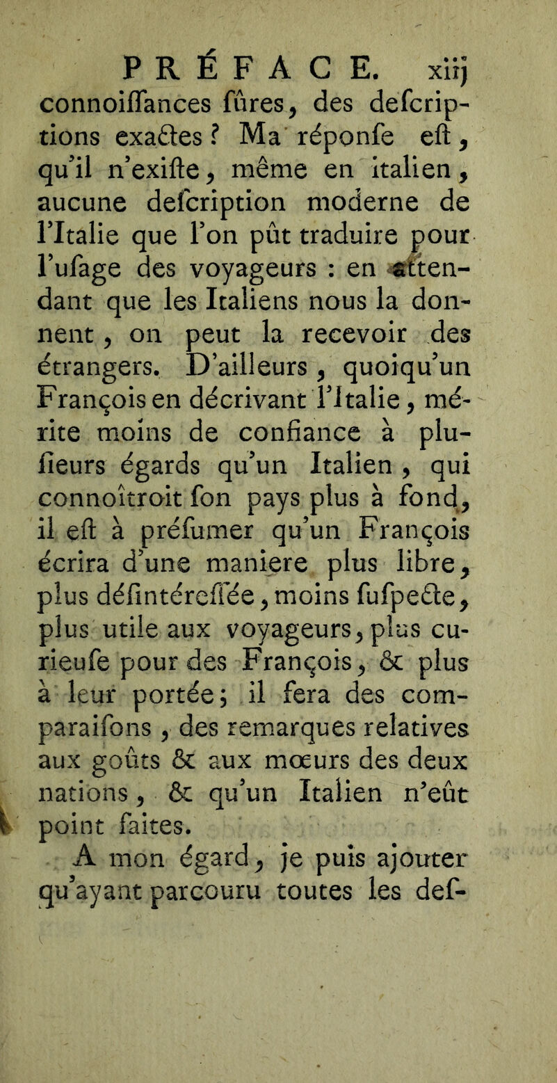 connoiflances fûres, des defcrip- tions exactes ? Ma réponfe eft, qu’il n’exifte, même en italien, aucune defcription moderne de l’Italie que l’on pût traduire pour l’ufage des voyageurs ; en «tten- dant que les Italiens nous la don- nent , on peut la recevoir des étrangers. D’ailleurs, quoiqu’un François en décrivant l’Italie, mé- rite moins de confiance à plu- fieurs égards qu’un Italien , qui connoîtroit fon pays plus à fond, il eft à préfumer qu’un François écrira d’une maniéré plus libre, plus défintéreftée, moins fufpeéle, plus utile aux voyageurs, plus cu- rieufe pour des François, ôc plus à leur portée; il fera des com- paraifons, des remarques relatives aux goûts & aux moeurs des deux nations, & qu’un Italien n’eût ^ point faites. A mon égard, je puis ajouter qu’ayant parcouru toutes les def-