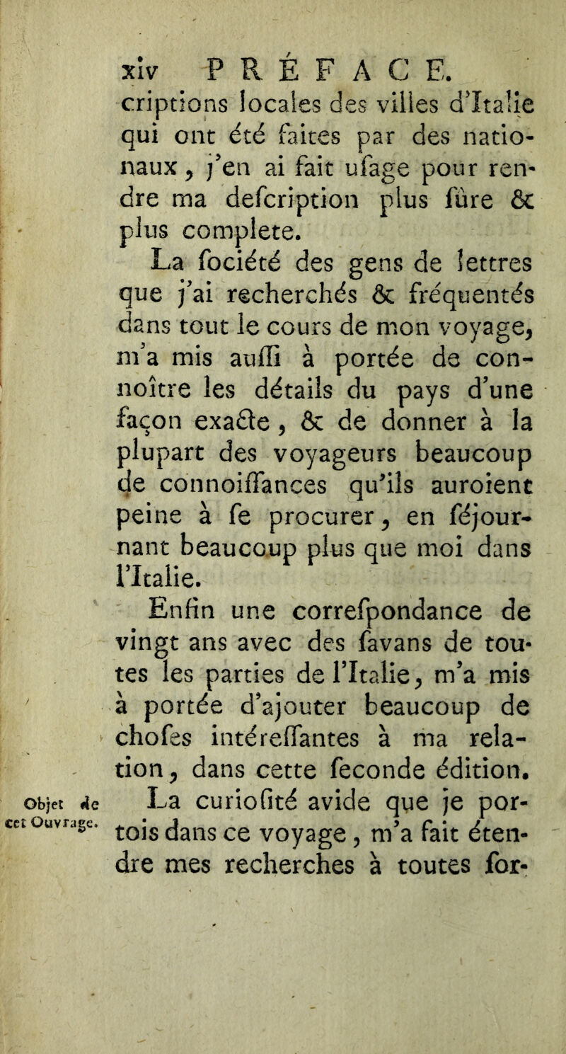 objet ÀQ cct Ouvrage. xîv P R É F A C E. criptions locaies des villes d’Italie qui ont été faites par des natio- naux , j’en ai fait ufage pour ren- dre ma defeription plus fùre Ôc plus complété. La fociété des gens de lettres que fai recherchés & fréquentés dans tout le cours de mon voyage, m’a mis auffi à portée de con- noître les détails du pays d’une façon exaéle, & de donner à la plupart des voyageurs beaucoup de connoiffances qu’ils auroient peine à fe procurer, en féjour- nant beaucoup plus que moi dans l’Italie. Enfin une correfpondance de vingt ans avec des favans de tou- tes les parties de l’Italie, m’a mis à portée d’ajouter beaucoup de chofes intérelTantes à ma rela- tion, dans cette fécondé édition. La curiofité avide que je por- tois dans ce voyage, m’a fait éten- dre mes recherches à toutes for-