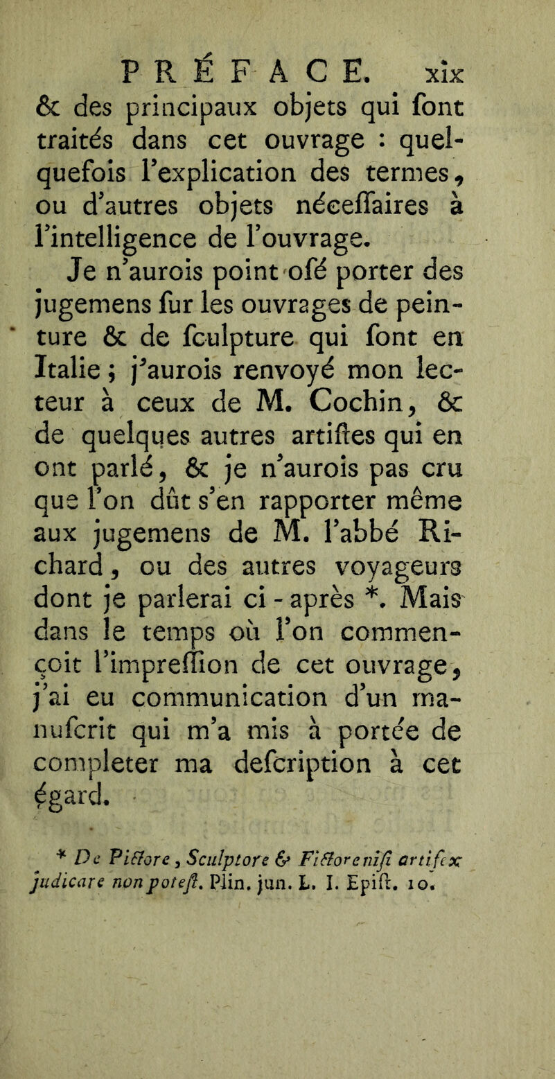 & des principaux objets qui font traités dans cet ouvrage : quel- quefois l’explication des termes, ou d’autres objets néceffaires à l’intelligence de l’ouvrage. Je n’aurois point ofé porter des jugemens fur les ouvrages de pein- ture & de fculpture qui font en Italie ; j’aurois renvoyé mon lec- teur à ceux de M. Cochin, ôc de quelques autres artiftes qui en ont parlé, & je n’aurois pas cru que l’on dût s’en rapporter même aux jugemens de M. l’abbé Ri- chard , ou des autres voyageurs dont je parlerai ci - après *. Mais dans le temps où l’on commen- çoit l’imprelîion de cet ouvrage, j’ai eu communication d’un rna- nufcrit qui m’a mis à portée de compléter ma defcription à cet ^gard. ^ De Pifiore, Sculptore 6» Fl&orenîji artifex