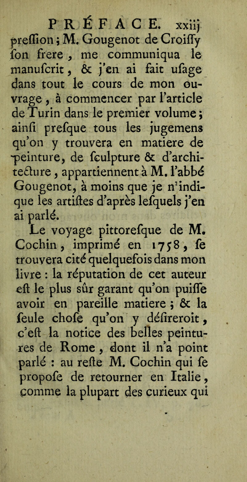 preflioii ; M. Gougenot de Croifly fon frere , me communiqua le manufcrit, & j’en ai fait ufage dans tout le cours de mon ou- vrage , à commencer par l’article de Turin dans le premier volume; ainfî prefque tous les jugemens qu’on y trouvera en matière de ■peinture, de fculpture & d’archi- teflure, appartiennent à M. l’abbé Gougenot, à moins que je nHndi- que les artiftes d’après lefquels j’en ai parlé. Le voyage pittorefque de M. Cochin, imprimé en 1758, fe trouvera cité quelquefois dans mon livre : la réputation de cet auteur eft le plus sûr garant qu’on puilTe avoir en pareille matière ; & la feule chofe qu’on y défireroit, c’eft la notice des belles peintu- res de Rome , dont il n’a point parlé ; au relie M. Cochin qui fe propofe de retourner en Italie, çomme la plupart des curieux qui