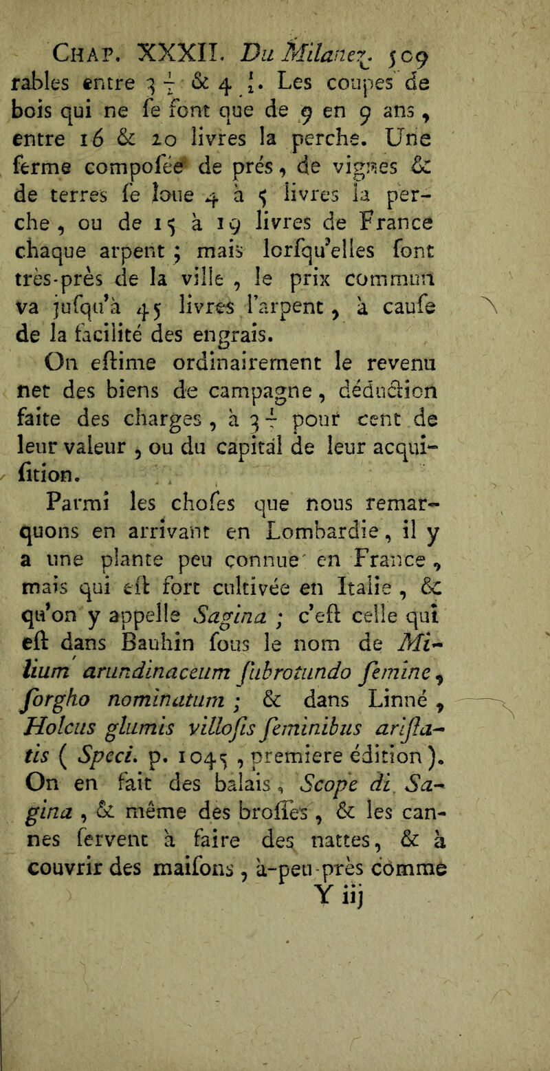 râbles entre 3 ^ & 4 J. Les coupes de bois qui ne fe font que de 9 en 9 ans ^ entre 16 & 10 livres la perche. Une ferme compofée de prés .y de vignes & de terres fe loue 4 à <5 livres la per- che , ou de 15 à 19 livres de France chaque arpent j mais lorfqu’elies font très-près de la ville , le prix commun va jufqu’à 45; livres l’arpenc, à caufe de la facilité des engrais. On eftime ordinairement le revenu net des biens de campagne, déduciion faite des charges, à 3 -f pouf cent de leur valeur , ou du capital de leur acqui- fition. Parmi les chofes que nous remar- quons en arrivant en Lombardie , il y a une plante peu connue' en France, mais qui ell fort cultivée en Italie , & qu’on y appelle Sagina ; c’eft celle qui eft dans Bauhin fous le nom de Mi- lium arundinaceum fubrotiindo femine^ forgho nominatam ; & dans Linné , Holcus glumis villofis feminibus arljîa- tis ( Speci. p. 1043 , première édition). On en fait des balais, Scopc ài, Sa- gina , & même des broffes , & les can- nes fervent à faire des nattes, & 3 couvrir des maifons , a-peu près cdmme