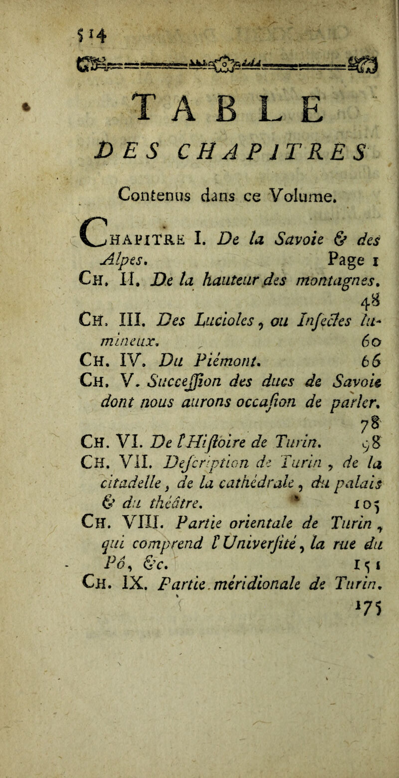 s 14 TABLE DES CHAPITRES Contenus dans ce Volume. ChapiTRK I. De U Savoie & des Alpes, P^ge I Ch. I I. De la hauteur des montagnes. ^ Ch. III. Des Lucioles, ou Infecles lu^ milieux, 6 O Ch. IV. Du Piémont. b 6 Ch. V. Succe0ûn des ducs de Savoie dont nous aurons occafion de parler, 7§' Ch. VI. De ÜHiJiàire de Turin. Ch. Vil. Dejcrlption de Turin , de la citadelle, de la cathédrale, du palais é’ du théâtre. ' 105 Ch. VIII. Partie orientale de Turin , qui comprend t Univerjité la rue du Pô., S’c. I^i Ch. IX. Partie, méridionale de Turin, V i7î