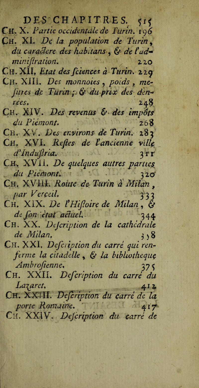 DES CHAPITRES, -jif Ch. X. Farùc occidentale de Turin. 19^ Ch. XL De: la population de Turin., du caraBere des habdans &■ de P ad- minijiradon. ' xxo Ch. XÎL Etat des fciences à Turin, zzg Ch. Xin, Des monnaies , poids , me- fu tes de Turin du pria: des den- rées, Z 4^ Ch. XIV. Des revenus &• des impôts du Piémont. 268 Ch. XV. Des environs de Turin. 285 Ch. XVI. Rejies de tancienne ville, dTnduflria. 3Tr CHs XVii. De quelques autres parties^ du Piémont. 320' Ch, XVHî. Roiite àc: Turin a Milan, par Verçeil. 3 33 Ch. XIX. De VHif.oire de Milan, ^ de fon état acîuel. 344 Ch. XX. Dejeription de la cathédrale de Milan, ^ ) 8 Ch. XXL Defciiption du carré qui ren- ferme la citadelle ^ & la bibliothèque Arnbroftenne. 37 ^ Ch. XXII. Defeription du carré du Lazaret, 414 Ch. XXîIL Defeription du carré de la porte Romaine. 417* Ch. XXiV. Dejeription du carré de