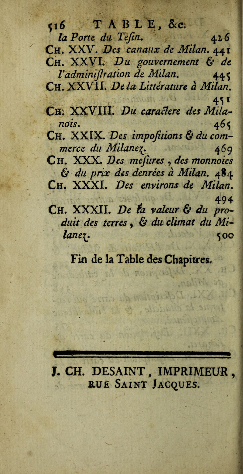 ^i6 TABLE, &c; la Porte du Tejîn. 416 Ch, XXV. Des canaux de Milan. 441 Ch. XXVI. Du gouvernement & de Vadminijîration de Mdan. 44^ Ch. XXVII. De là Littérature à Milan. 45* CHi XXVIII. Du caractère des Mila- nois. 46$ Ch. XXIX. Des impojitions & du com- merce du Milane:^. 469 Ch. XKX. Des mefures^ des monnoies & du prix des denrées à Milan. 484 Ch. XXXI. Des environs de Milan. Ch. XXXII. De fa valeur & du pro- duit des terres y & du climat du Mi- lane-{. 50G Fin de la Table des Chapitres. X. CH. DESAINT, IMPRIMEUR, RUE Saint Jacques.