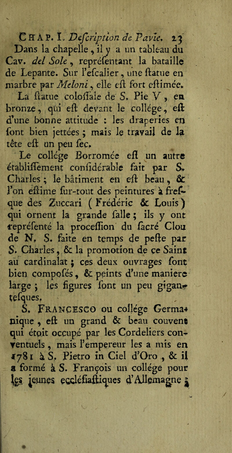 C H À P. î- Defcr'iptlon de Pnvîe, %5 Dans la chapelle , il y a un tableau du Cav. del Sole , repréifèntant la bataille de Lepante. Sur l’efcalier, une ftatue en marbre par Meloni^ elle eft fort eftimée. La ftatue coioftàie de S, Pie V, ea bronze, (^üi eft devant le collège, eft d’une bonne attitude : les draperies en font bien jettées ; mais le travail de la tête eft un peu fec. Le college Borromée eft un autre établiftèraent conftdérable fait par S» Charles ; le bâtiment en eft beau, & l’on eftime fur-tout des peintures à fref» que des Zuccari (Frédéric & Louis) qui ornent la grande falle ; ils y ont fepréfenté la proceflion du fàcré Clou de N, S. faite en temps de pefte par S» Charles, & la promotion de çe SainÉ au cardinalat ; ces deux ouvrages font bien compofés, & peints d’une manier© large ; les figures font un peu giganv tefques, S, Francisco ou collège Germa-» nique , eft un grand & beau couvent qui étpit occupé par les Cordeliers con-^ rentuels , mais l’empereur les a mis en t à S. Pietro in Ciel d’Oro , & il a formé à S. François un collège pour j^eunes eodéfîa^t^ues d’Allemagne |