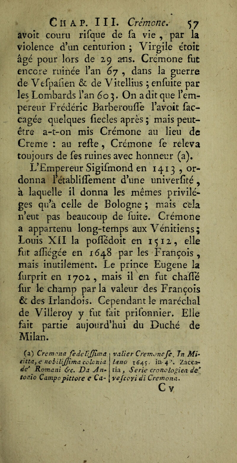 avoit couru rifque de fa vie , par la violence d’un centurion ; Virgile e'toit âgé pour lors de 29 ans. Crémone fut encore ruinée l’an 67 , dans la guerre de Vefpaüen & de V itellius ; enfuite par les Lombards l’an 603. On a dît que l’em- pereur Frédéric Barberoufîè l’avoit fac- cagée quelques fiecles après ; mais peut- être a-t-on mis Crémone au lieu de Creme : au refte, Crémone fe releva toujours de fss ruines avec honneur (a). L’Empereur Sigifmond en 1413, or- donna l’établilTement d’une univerfité , à laquelle il donna les mêmes privilè- ges qu’à celle de Bologne j mais cela n’eut pas beaucoup de fuite. Crémone a appartenu long-temps aux Vénitiens; Louis XII la polîedoit en elle fut afliégée en 1648 par les François , mais inutilement. Le prince Eugene la furprit en 1702 , mais il en fut chalïe fur le champ par la valeur des François & des Irlandois. Cependant le maréchal de Villeroy y fut fait prifonnier. Elle fait partie aujourd’hui du Duché de Milan. (a) Cremona fe de üjjimd t v aller Cremonefe, în Mi^ tittaye nchilijjima colGJiia\ laîîo 1^45. in-4-’, Zacca- de* Romani Oc. Da ^71» lia ^ Sérié cronolo^iea tonîo Campapitt&re e Ca- [ vejcoyi di Cremona. C V