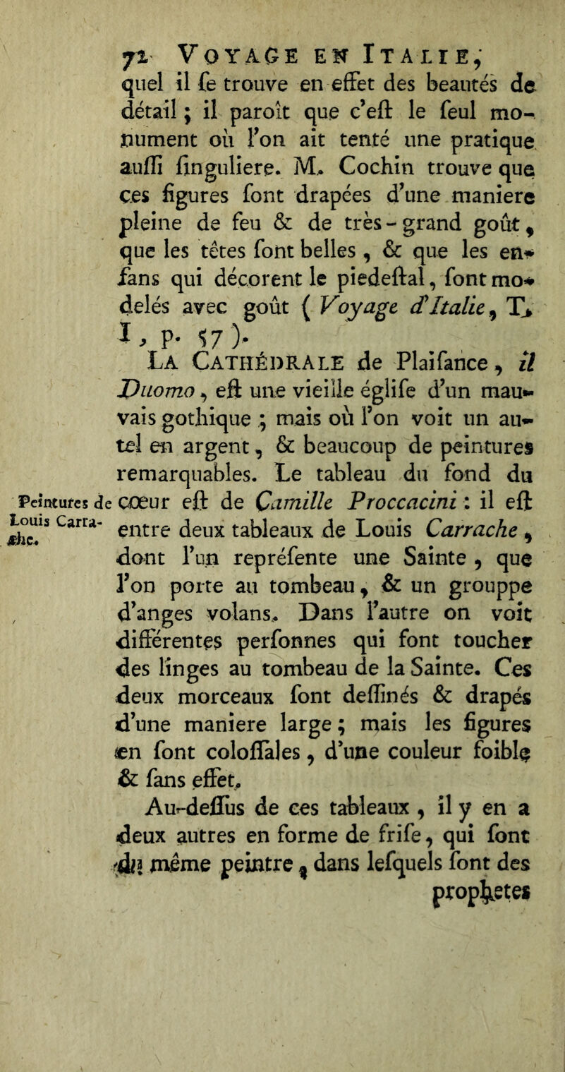 quel il fe trouve en effet des beautés de détail ; il paroît que c’eft le feul mo- nument où l’on ait tenté une pratique auflj finguliere. M> Coehin trouve que ces figures font drapées d’une maniéré pleine de feu & de très-grand goût, que les têtes font belles , & que les en^* fans qui décorent le piedeftal, font mo<* delés avec goût ( Voyage (TItalie, X* l, p. <57 ). La Cathédrale de Plaifance, il Duomo, eff une vieille égiife d’un mau- vais gothique ; mais où l’on voit un au- tel en argent, & beaucoup de peintures remarquables. Le tableau du fond du Peintufes de oœur eft de Camille Proccacini i il eft Louis Carra- tableaux de Louis Carrache , dont l’un repréfente une Sainte, que l’on porte au tombeau, & un grouppe d’anges volans. Dans l’autre on voit différentes perfonnes qui font toucher des linges au tombeau de la Sainte. Ces deux morceaux font deflinés & drapés d’une maniéré large ; mais les figures en font coloflales, d’une couleur foible & fans effet, Au--deflùs de ces tableaux , il y en a deux autres en forme de frife, qui font 'àil même peintre , dans lefquels font des prophètes