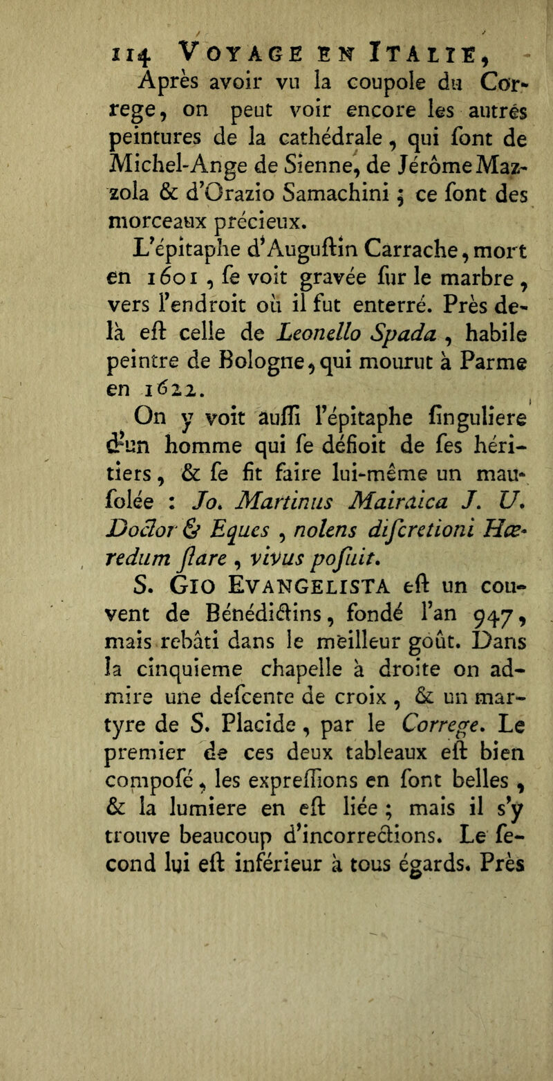 Après avoir vu la coupole du Cor» rege, on peut voir encore les autres peintures de la cathédrale, qui font de Michel-Ange de Sienne, de JérômeMaz- zola & d’Orazio Samachini 5 ce font des morceaux précieux. L’épitaphe d’Auguftîn Carrache, mort en 1601 , fe voit gravée fur le marbre , vers l’endroit où il fut enterré. Près de- là eft celle de Leonello Spada , habile peintre de Bologne, qui mourut à Parme en i6zi. On y voit aufli l’épitaphe finguliere drun homme qui fe déficit de fes héri- tiers , & fe fit faire lui-même un mau- folée : Jo. Martin us Mairaica J. U, Doclor & Eques , nolens difcretioni Hœ- redum jîare , vivus pofuit. S. Gio Evangelista eft un cou- vent de Bénédiélins, fondé l’an 947, mais rebâti dans le meilleur goût. Dans la cinquième chapelle à droite on ad- mire une defcenre de croix , & un mar- tyre de S. Placide, par le Correge. Le premier de ces deux tableaux eft bien compofé, les expreftions en font belles , & la lumière en eft liée ; mais il s’y trouve beaucoup d’incorrections. Le fé- cond lui eft inférieur à tous égards. Près