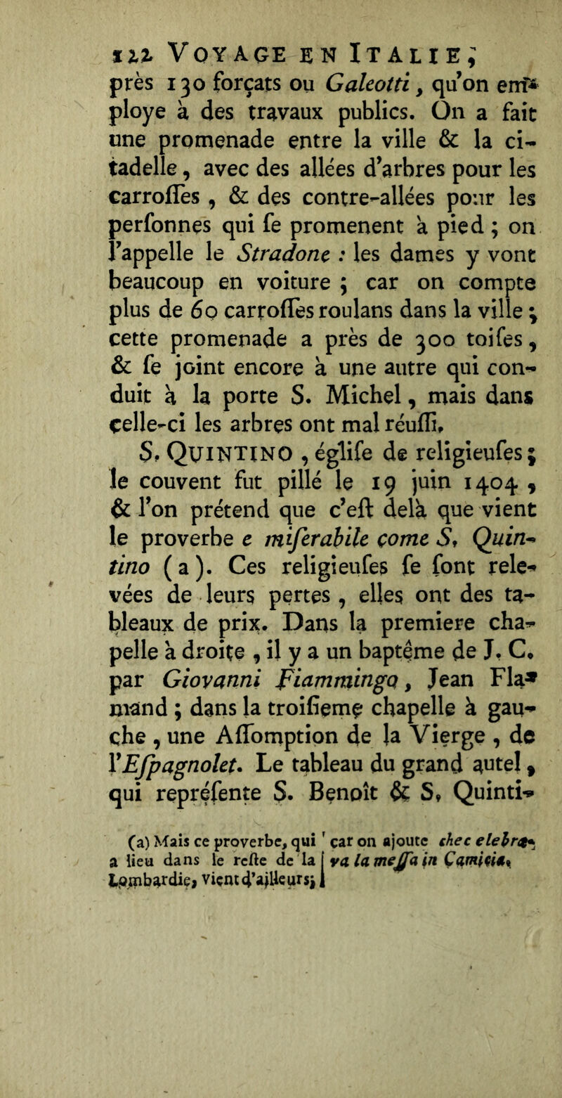 près 130 forçats ou Galeotti, qu’on ent» ployé à des travaux publics. On a fait une promenade entre la ville & la ci- tadelle , avec des allées d’arbres pour les carroflès , & des contre-allées pour les perfonnes qui fe promènent a pied; on l’appelle le Stradonc : les dames y vont beaucoup en voiture ; car on compte plus de 60 carroflès roulans dans la ville ; cette promenade a près de 300 toifes, & fe joint encore à une autre qui con- duit à la porte S. Michel, mais dans celle-ci les arbres ont mal réuflî, Quintino , églife de religieufes; le couvent fut pillé le 19 juin 1404 « & l’on prétend que c’eft delà que vient le proverbe c miferahile çomc S, Quin- tino ( a ). Ces religieufes fe font rele- vées de leurs pertes, elles ont des ta- l)leaux de prij;. Datts la première cha- pelle à droite , il y a un baptême de J, C. par Giovanni piammingo, Jean Fia» mand ; dans la troifieme chapelle à gau- che , une Aflfomptipn de la Vierge , de VEfpagnolet. Le tableau du grand autel, qui repréfente S. Benoît & St Quintî- (a) Mais ce proverbe, qui ' car on ajoute chec elehr^^ a lieu dans le rcfte àc \2i\va lamejfa ln Çamlm\