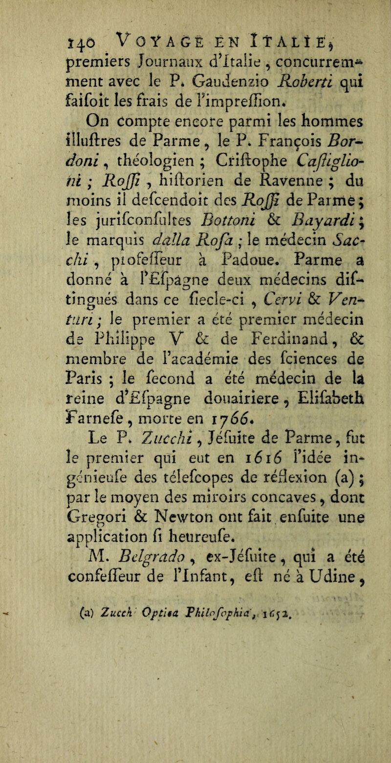 Î4Ô VOŸACË EN ÎTALtE) premiers Journaux d’Italie , concurrem* ment avec le P. Gaudenzio Koberti qui faifoit les frais de Fimpreffion. On Compte encore parmi les hommes llluftres de Parme, le P. François Bor- doni , théologien ; Criftophe Caftiglio- hl ; RoJJî , hiftorien de Ravenne ; du moins il defcendoit des RoJJi de Parme; les jurîfconfultcs Bottoni & Bayardi\ le marquis dalla Roja ; le médecin Sac- chi, piofeffeur à Padoue. Parme a donné a FEfpâgne deux médecins dif- tingués dans ce fîecle-ci , Cervi & Ven- tiin; le premier a été premier médecin de Philippe V & de Ferdinand, & membre de l’académie des fciences de Paris ; le fécond a été médecin de la reine d’Ffpagne douairière, Elifabeth Farnefè, morte en ij66> Le P, Zucchi , Jéfuite de Parme, fut le premier qui eut en i6i6 l’idée in- genieufe des télefeopes de réflexion (a) ; par le moyen des miroirs concaves, donc Gregori & Newton ont fait enfuite une application fi heureufe. M. Bdgrado, ex-Jéfuite, qui a été confeffeur de l’Infant, eft néàUdine, (a) Zucck' OptUa FhiloJ'ophia,