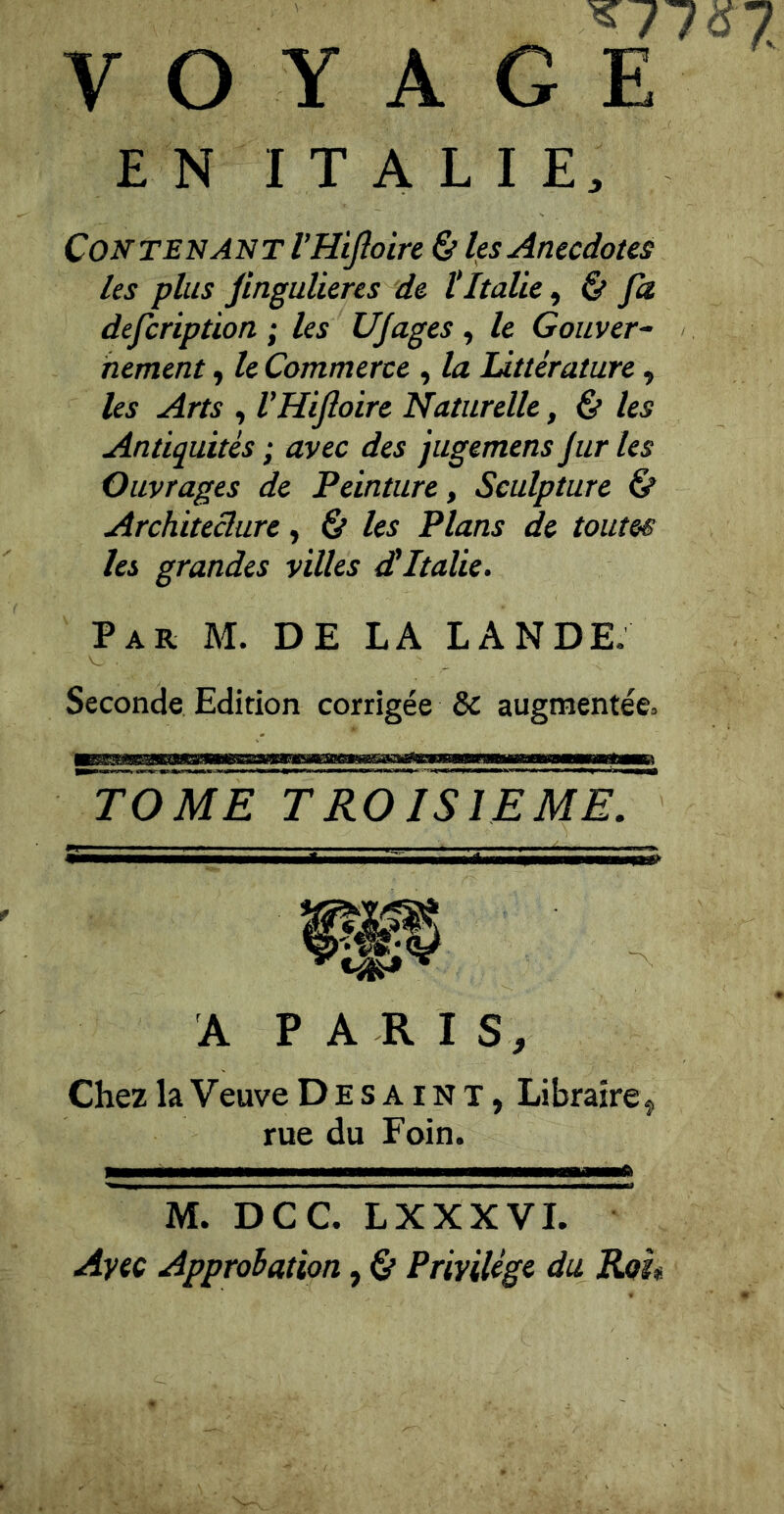 ^77 «5 7 VOYAGE EN ITALIE. Contenant l’Hifioire & les Anecdotes les plus Jingulieres de tItalie ^ & Ja defcription ; les UJages , le Gouver~ hement, le Commerce , la littérature, Us Arts , l’Hifloire Naturelle, & les Antiquités ; avec des jugemens jur les Ouvrages de Peinture, Sculpture & Architeclure, & les Plans de toum les grandes villes dtItalie. Par M. de la LANDE. Seconde Edition corrigée & augmentée. ^ome^t^oiYTeme. ’ A PARI S, Chez la Veuve Desaint, Libraire j rue du Foin. M. DCC. LXXXVL Avec Approiation, & Privilège du Rou