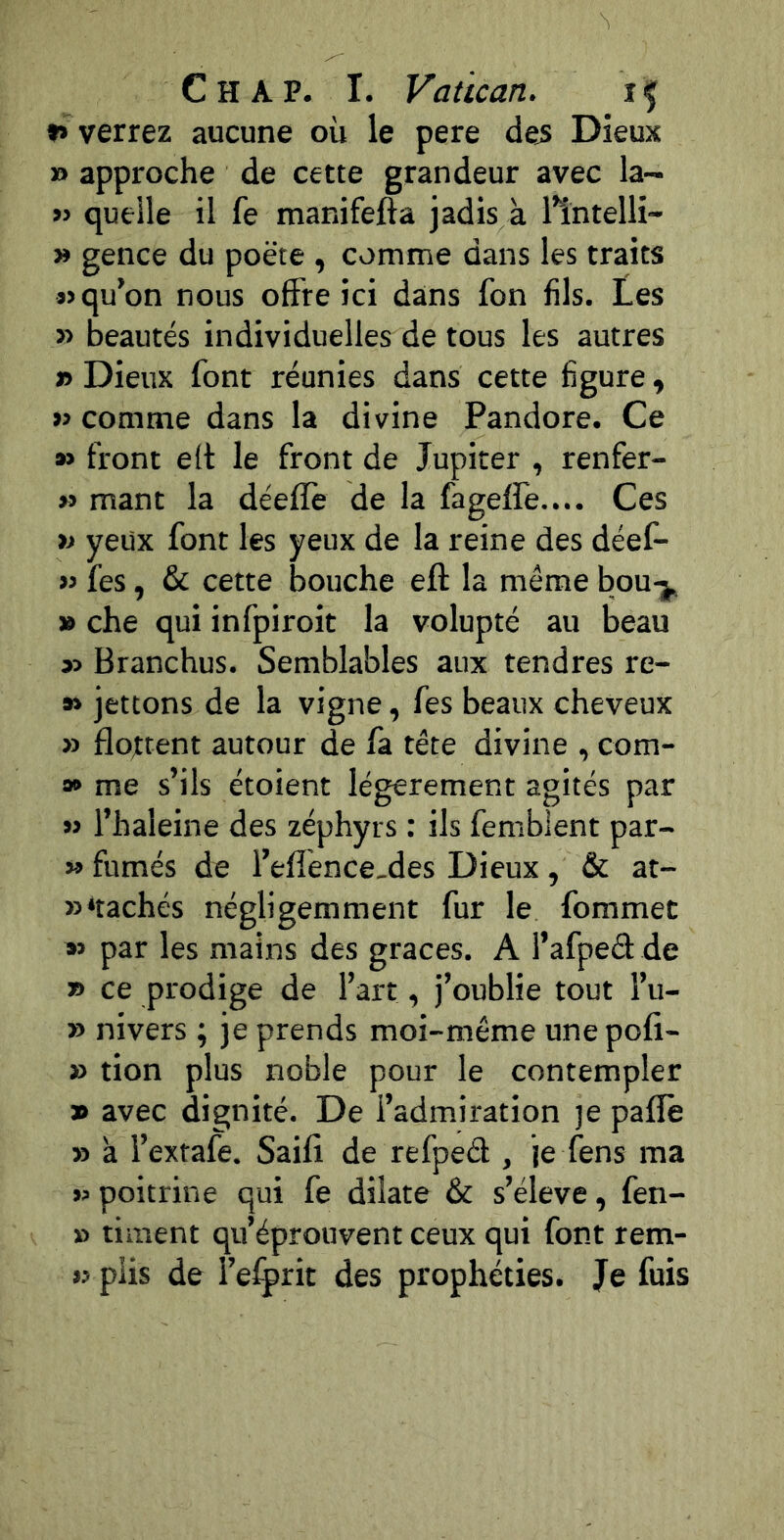 »» verrez aucune où le pere dejs Dieux » approche de cette grandeur avec la- » quelle il fe manifefta jadis à llntelli- » gence du poète , comme dans les traits «qu’on nous offre ici dans fon fils. Les « beautés individuelles de tous les autres » Dieux font réunies dans cette figure, « comme dans la divine Pandore. Ce » front eft le front de Jupiter , renfer- » mant la déeflè de la fageffe.... Ces >j yeux font les yeux de la reine des déef- « fes, & cette bouche eft la même bou-j. » che qui infpiroit la volupté au beau « Branchus. Semblables aux tendres re- » jettons de la vigne, fes beaux cheveux » flottent autour de fa tête divine , com- 9* me s’ils étoient légèrement agités par « l’haleine des zéphyrs : ils femblent par- » fumés de l’effence-des Dieux, & at- »*tachés négligemment fur le fommec » par les mains des grâces. A l’afped de » ce prodige de l’art, j’oublie tout l’u- » nivers ; je prends moi-même une pofi- » tion plus noble pour le contempler » avec dignité. De l’admiration je paflè » à l’extafe. Saifi de refpeél, je fens ma « poitrine qui fe dilate & s’élève, fen- » riment qu’éprouvent ceux qui font rem- « plis de l’efprit des prophéties. Je fuis