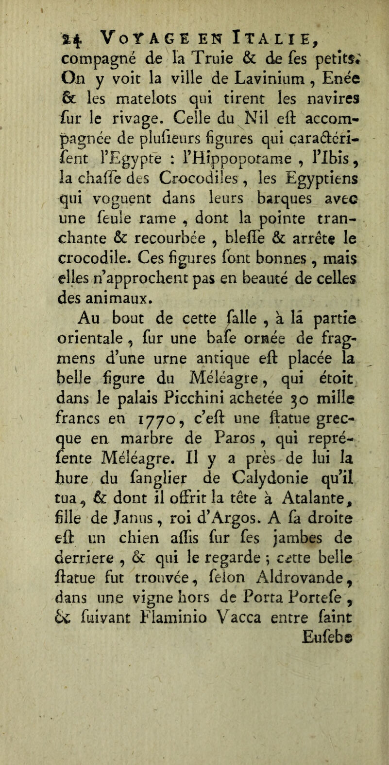 compagne de la Truie & de fes petite; 0x1 y voit la ville de Lavinium, Enée & les matelots qui tirent les navires fur le rivage. Celle du Nil eft accom- pagnée de plufieurs figures qui çaraâcri- fent l’Egypte : l’Hîppoporame , l’ibîs ^ la chaffe des Crocodiles, les Egyptiens qui voguent dans leurs barques avec une feule rame , dont la pointe tran- chante & recourbée , bleffe & arrête le crocodile. Ces figures font bonnes , mais elles n’approchent pas en beauté de celles des animaux. Au bout de cette falle , à la partie orientale, fur une bafe ornée de frag- mens d’une urne antique eft placée la belle figure du Méléagre, qui étoit dans le palais Picchini achetée 30 mille francs en 1770, c’eft une ftatue grec- que en marbre de Paros, qui repré- fente Méléagre. II y a près de lui la hure du fanglier de Calydonie qu’il tua ^ & dont il offrit la tête à x\talante, fille de Janus, roi d’Argos. A là droite eft en chien affis fur fes jambes de derrière , & qui le regarde ; c^tte belle ftatue fut trouvée^ félon Aldrovande^ dans une vigne hors de Porta Portefe , bc fuivant Flaminio Vacca entre faint Eufebe