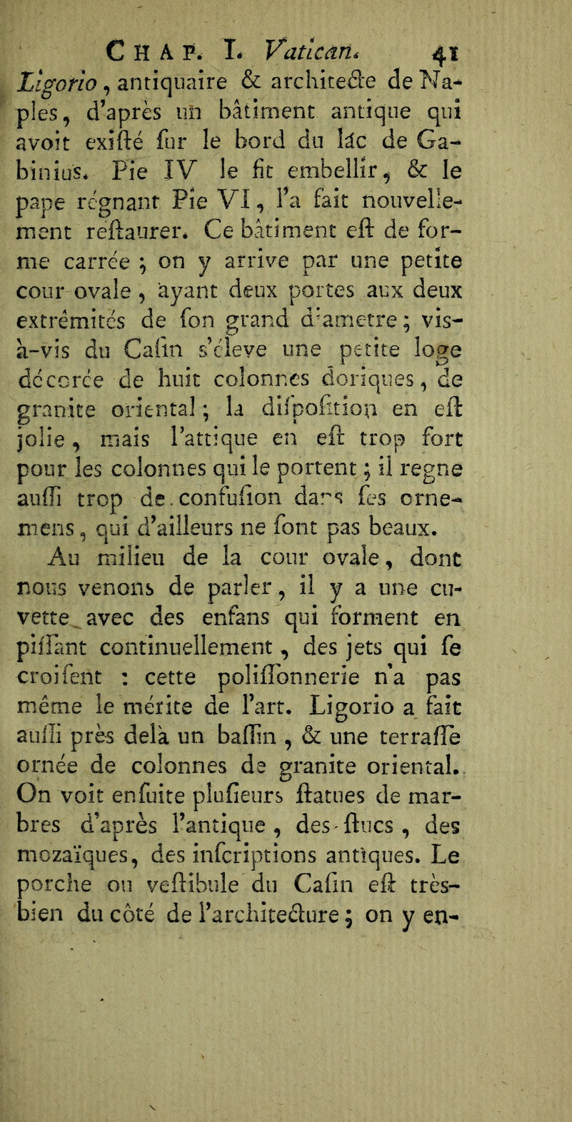 Ligorio, antiquaire & archited'e de Na- ples, d’après un bâtiment antique qui avoit exifté fur le bord du kc de Ga- binius. Pie IV le fit embellir, & le pape régnant Pie VI, l’a fait nouvelle- ment reftaurer. Ce bâtiment eft de for- me carrée ; on y arrive par une petite cour ovale , àyant deux portes aux deux extrémités de fon grand d’ametre; vis- à-vis du Câlin s’élève une petite loge décorée de huit colonnes doriques, de granité oriental ; la difpofition en eft jolie, mais l’attique en eft trop fort pour les colonnes qui le portent ; il régné aufîi trop de.confufîon dans fes orne- mens, qui d’ailleurs ne font pas beaux. Au milieu de la cour ovale, dont nous venons de parler, il y a une cu- vette^ avec des enfans qui forment en pillant continuellement, des jets qui fe croifent : cette poliflbnnerie n’a pas même le mérite de l’art. Ligorio a fait aulîi près delà, un balTin , & une terralîe ornée de colonnes de granité oriental. On voit enfuite plufieurs ftatues de mar- bres d’après l’antique, des-ftucs, des mozaïques, des infcriptions antiques. Le porche ou veftibule du Cafin eft très- bien du côté de l’architeélure ; on y en-