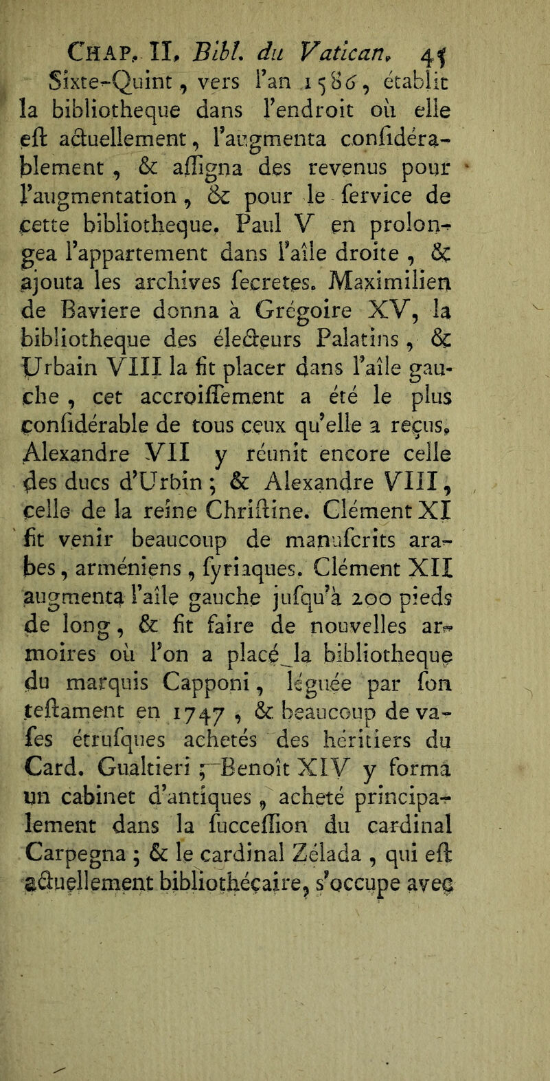 Chap, II, Blhl. du Vatican, 4^ Sîxte-Quint, vers l’an 1158 (î, écabîic la bibliothèque dans l’endroit où elle eft aduellement, l’augmenta conlidéra- blement , & afligna des revenus pour l’augmentation, & pour le fervice de t:ette bibliothèque, Paul V en prolori-^ gea l’appartement dans l’aîle droite , & ajouta les archives fecretes. Maximilien de Bavière donna à Grégoire XV, la bibliothèque des éleâeurs Palatins, & Urbain VIII la fit placer dans l’aîle gau- che , cet accroiffement a été le plus çonfidérable de tous ceux qu’elle a reçus, Alexandre VII y réunit encore celle 4es ducs d’ürbin ; & Alexandre VIII, celle de la reine Chriftine. Clément XI fit venir beaucoup de manufcrits ara-- bes, arméniens , fyriaques, Clément XII augmenta l’aîle gauche jufqu'à 200 pieds de long, & fit faire de nouvelles ari- moires où l’on a plac^^la bibliothèque du marquis Capponi , léguée par fon teftament en 1747 ’ ^ beaucoup déva- lés étrufques achetés des héritiers du Card. Gualtieri ^“Benoît XIV y forma un cabinet d’antiques , acheté principa-r lement dans la fucceffion du car-dinal Carpegna 5 & le cardinal Zélada , qui eft eâuellement bibliothécaire, s’occupe avec