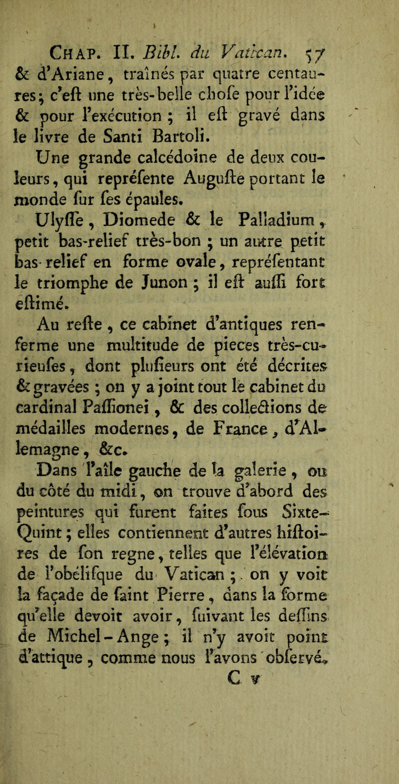 & d’Ariane, traînés par quatre centau- res; c’eft line très-belle cbofe pour l’idée & pour l’exécution ; il eft gravé dans le livre de Santi Bartoli. Une grande calcédoine de deux cou- leurs, qui repréfente Augufte portant le monde fur fes épaules. Ulyflè , Diomede & le Palladium , petit bas-relief très-bon ; un autre pietit bas-relief en forme ovale, repréfentant le triomphe de Junon ; il eft aufli fore eftimé. Au refte , ce cabinet d’antiques ren- ferme une multitude de pièces très-cu- rieufes, dont pltifîeurs ont été décrites & gravées ; on y a joint tout lè cabinet du cardinal Paflionei , & des colleélions de médailles modernes, de France, d’Al- lemagne , &c. Dans l’aile gauche de la galerie , ou du côté du midi, on trouve d’abord des peintures qui furent faites fous Sixte-- Quint ; elles contiennent d’autres hiftoi- res de fon régné, telles que l’élévation de l’obélifque du Vatican;, on y voit la façade de faint Pierre, dans la forme qu’elle devoir avoir, fuivant les deflins de Michel - Ange ; il n’y avoir point d’attique , comme nous l’avons obfervé,