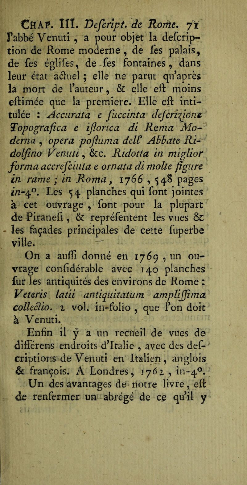 CflAP. ÎIÏ. Defcrlpt. de Ronie. j’i l’abbé Venuti , a pour objet la defcrip- tion de Rome moderne , de fes palais, de fes églifes, de-fes fontaines, dans leur état aduel ; elle ne parut qu’après la mort de l’auteur, & elle eft moins eftimée que la première. Elle eft inti- tulée : Accurata c fuccinta defcr 'n^ont Topografîca e ijlonca di Rema Mo- dcrna , opéra pojîuma ddV Abhate Ri- dolfino Venuti, &ç. Rtdotta in miglior forma accrefciuta e ornata di moite figure in rame ; in Roma, 1766,548 pages ï/2“4®. Lès 54 planches qui font jointes à cet ouvrage , font pour la plupart de Piranefi , & repréfentent les vues & - les façades principales de cette fuperbe ville. On a aullî donné en 1769 , un ou- vrage conhdérable avec 140 planches fur les antiquités des environs de Rome t Veteris latii antiquitatum amplijfima colleclio. Z vol. in-folio , que l’on doit à Venuti. Enfin il ÿ a un recueil de vues de diflércns endroits d’Iraliè , avec des def- criptions de Venuti en Italien, anglois & françois. A Londres, 176Z , in-4®. Un des avantages de-notre livre, eft de renfermer un abrégé de ce qu’il y