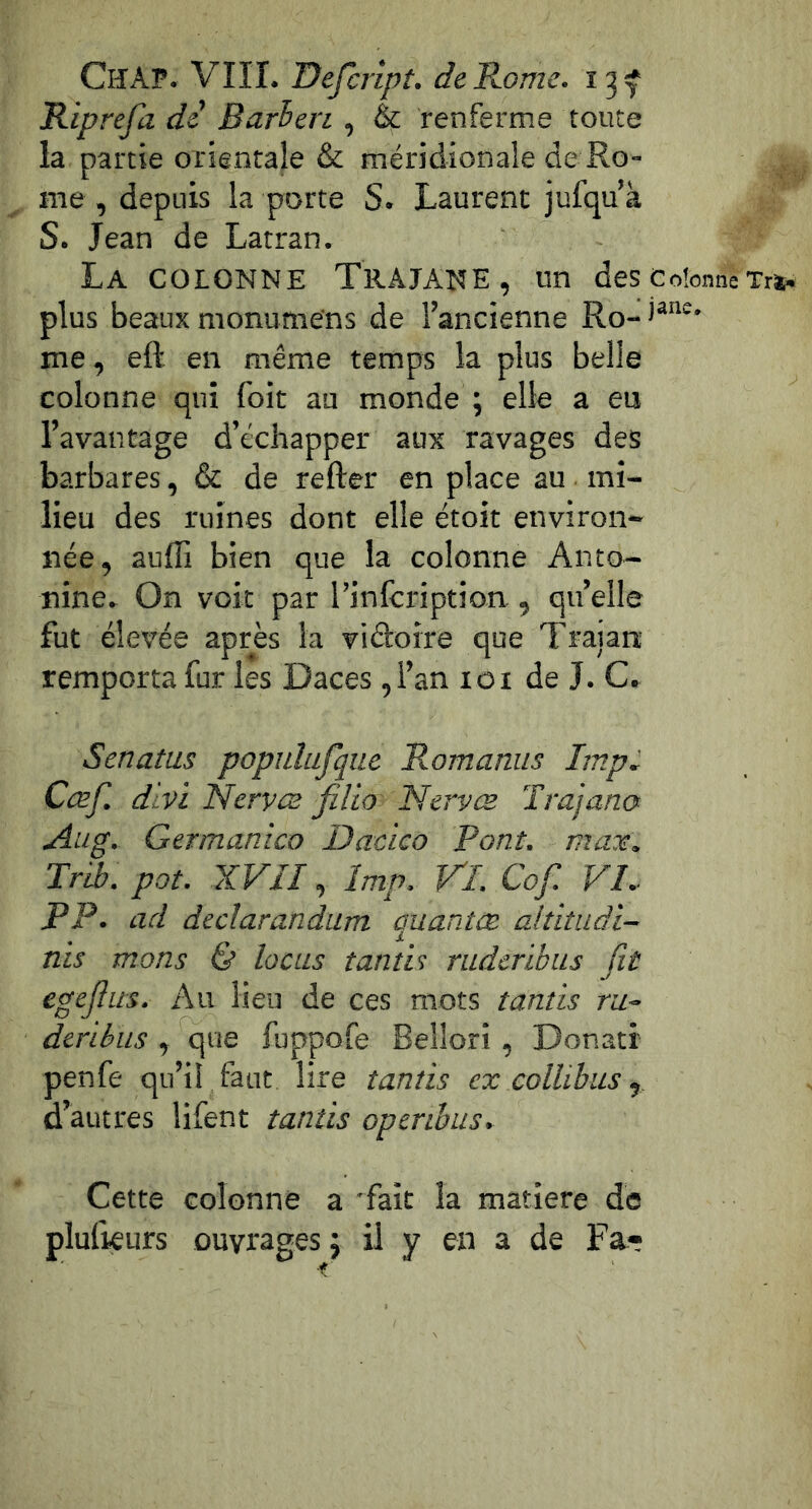 ChAP. VIII. Defcrlpt. dcTLomc. Riprefa de Barhen , & renferme toute la partie orientale & méridionale de Ro- me , depuis la porte S. Laurent jufqu’k S. Jean de Latran. La colonne TRAJANE, un des colonne Xri. plus beaux monumens de l’ancienne Ro- me, eft en même temps la plus belle colonne qui foit au monde ; elle a eu l’avantage d’échapper aux ravages des barbares, & de refter en place au mi- lieu des ruines dont elle étoit environ- née, auffi bien que la colonne Anto- nine. On voit par l’infeription, quelle fut élevée après la viétoire que Trajan remporta fur les Daces ,1’an loi de J. C. Senatus populufque Romanus lmp, Cœf. dtvi 'Nervez filio Nervœ Trajana Aug. Germanico Dacico Pont, maie, Trib. pot. XVII, lmp, Vl. Cof. VI, PP. ad dedarandum auantæ altitudi- nis mons & locus tantU rudcrlbus fit egefiits. Au lieu de ces mots tantis ru- dtrihus , que fuppofe Bellori, Donatr penfe qu’il faut lire tantis ex collibus, d’autres lifent tantis openbus. Cette colonne a 'fait la matière de plulieurs ouvrages j il y en a de Fa-