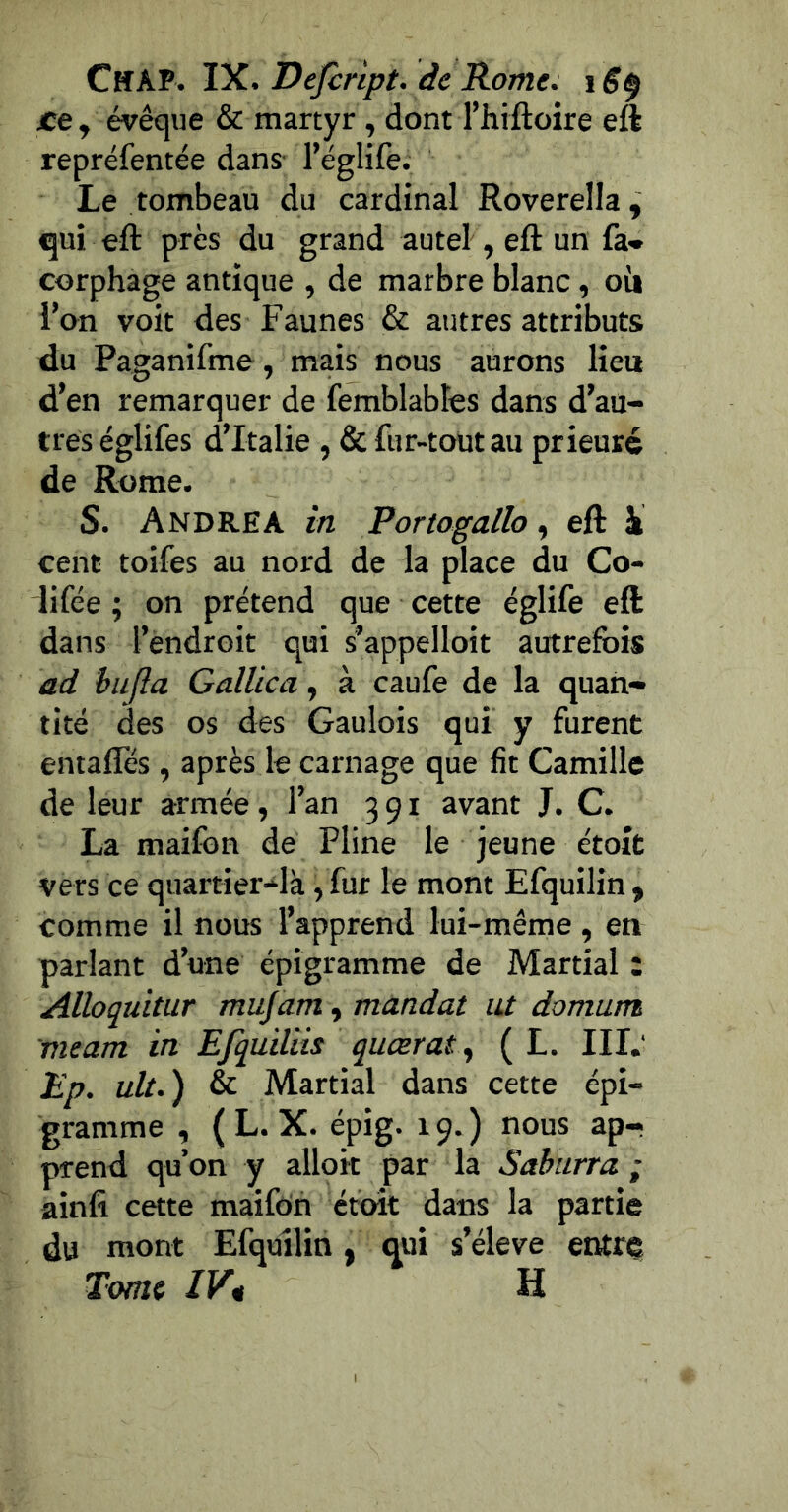 CskK IX, Dejcnpt. de Rome: i S^ ce y évêque & martyr , dont l’hiftoire eft repréfentée dans' l’églife. Le tombeau du cardinal Roverella, qui eft près du grand autel, eft un fa- corphage antique , de marbre blanc, oii l’on voit des Faunes & autres attributs du Paganifme, mais nous aurons lieu d’en remarquer de femblabîes dans d’au- tres églifes d’Italie , & fur-tout au prieuré de Rome. S. Andrea in Portogallo, eft hi cent toifes au nord de la place du Co- lifée ; on prétend que cette églife eft dans l’endroit qui s’appelloit autrefois ad bujla Galüca, à caufe de la quan- tité des os des Gaulois qui y furent entafles , après le carnage que fît Camille de leur armée, l’an 391 avant J. C. La maifon de Pline le Jeune étoît vers ce quartier-ilà, fur le mont Efquilin y comme il nous l’apprend lui-même , en parlant d’une épigramme de Martial : Alloquitur mujam, mandat ut domum meam in Efquiliis quœrat ^ ( L. III.‘ Ep. ult.) & Martial dans cette épi- gramme , (L. X. épig. 19.) nous ap- prend qu’on y alloit par la Saburra ; ainfi cette maifon étoît dans la partie du mont Efquilin, qui s’élève entre Tome IVt H