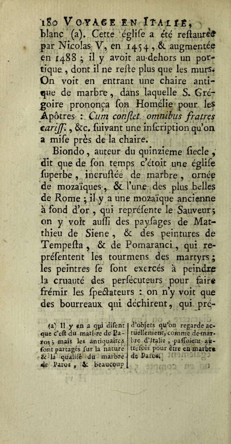 blanc (a). Cette églife a été reftaur^^ par Nicolas V, en 1454,,& augmentée en X488 ; il y a'/oit au dehors un por- tique., dont il ne refte plus que les murs. On voit en entrant une chaire anti- que de marbre, dans laquelle S. Gré- goire prononça fon Homélie pour, les Apôtres- Cum conJUt omnibus fratres earijjl, &c. fuivant une infcription qu’on a mife près de la chaire. Biondo, auteur du quinzième fiecle , dît que de fon temps c’étoit une églife fuperbe , ineruftée de marbre , ornée de mozaïques,, &. l’une des plus belles de Rome ; il y a une mozaïque ancienne à fond d’or , qui repréfente le Sauveur^ on y volt auflî des payfages de Mat- thieu de Siene , & des peintures de Tempefta , & de Pomaranci. , qui re- préfentent les tourmens des martyrs ; les peintres fé font exercés à peindre la cruauté des perfécuteurs pour faire frémir les fpeâateurs t on n’y voit que des bourreaux, qui déchirent, qui, pré- <a) 11 y €n a qyi difent que c’eft du matbrc de Ea- 3i^os i mais les atitiquairc-5 foîit partagés fur la nature &:-la qualité du marbre 4e Paros , 4: beaucoup d’objets qu’on regarde ac- tuellement, comme de^nar- bre d’iralic , palToient au- trefois pour être ca marbr» de Paroik