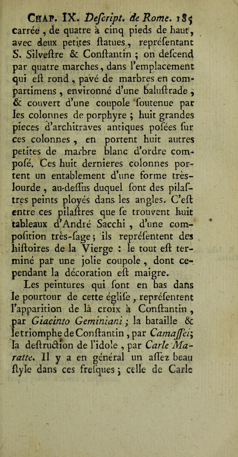 Carrée , de quatre à cinq pieds de haut-, avec deux petites ftatues, repréfentant S. Silveftre & Conftantin ; ori defcend par quatre marches, dans l’emplacement qui eil: rond , pavé de marbres en com- partimens , environné d^une baluftrade ^ & couvert d’une coupole foutenue par les colonnes de porphyre ; huit grandes pièces d’architraves antiques pofées fur ces colonnes , en portent huit autres petites de marbre blanc d’ordre corn- pofé. Ces huit dernieres colonnes por- tent un entablement d’une forme très- lourde , au-defliis duquel font des pilaf- tres peints ployés dans les angles. C’ell: entre ces pilaftres que fe trouvent huit tableaux d’André Sacchi , d’une com- pofition très-fage; ils repréfentent des hiftoires de la Vierge : le tout eft ter- miné par une jolie coupole, dont ce-, pendant la décoration eft maigre. Les peintures qui font en bas dans le pourtour de cette églife, repréfentent l’apparition de là croix a Canftantin , jar Giacinto Geminiani ; la bataille & ! e triomphe de Conftantin, par Camajfei\ a deftruélion de l’idole , par Carie Ma- ratte. Il y a en général un affez beau ftyle dans ces frelques j celle de Carie