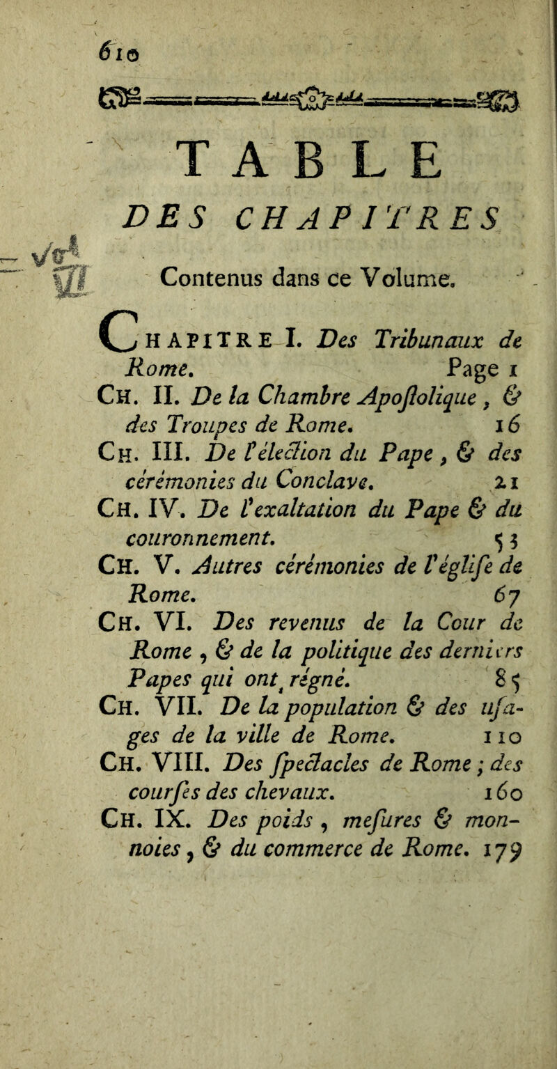 \ TABLE DES CHAPITRES Contenus dans ce Volume. (Chapitre I. Des Tribunaux de Rome. Page i Ch. il De la Chambre Apojîolique, & des Troupes de Rome. 16 Ch. IIL De téledion du Pape, & des cérémonies du Conclave. 2i Ch. IV. De texaltation du Pape & du couronnement. 5 î Ch. V. Autres cérémonies de Véglife de Rome. 6 J Ch. VI. Des revenus de la Cour de Rome de la politique des derniers Papes qui ont^ régné. 8 ^ Ch. VII. De la population & des ufa- ges de la ville de Rome. 11 o Ch. VIII. Des fpeclacles de Rome ; des courfes des chevaux. 160 Ch. IX. Des poids , mefures & mon- noies, Ct du commerce de Rome. 179