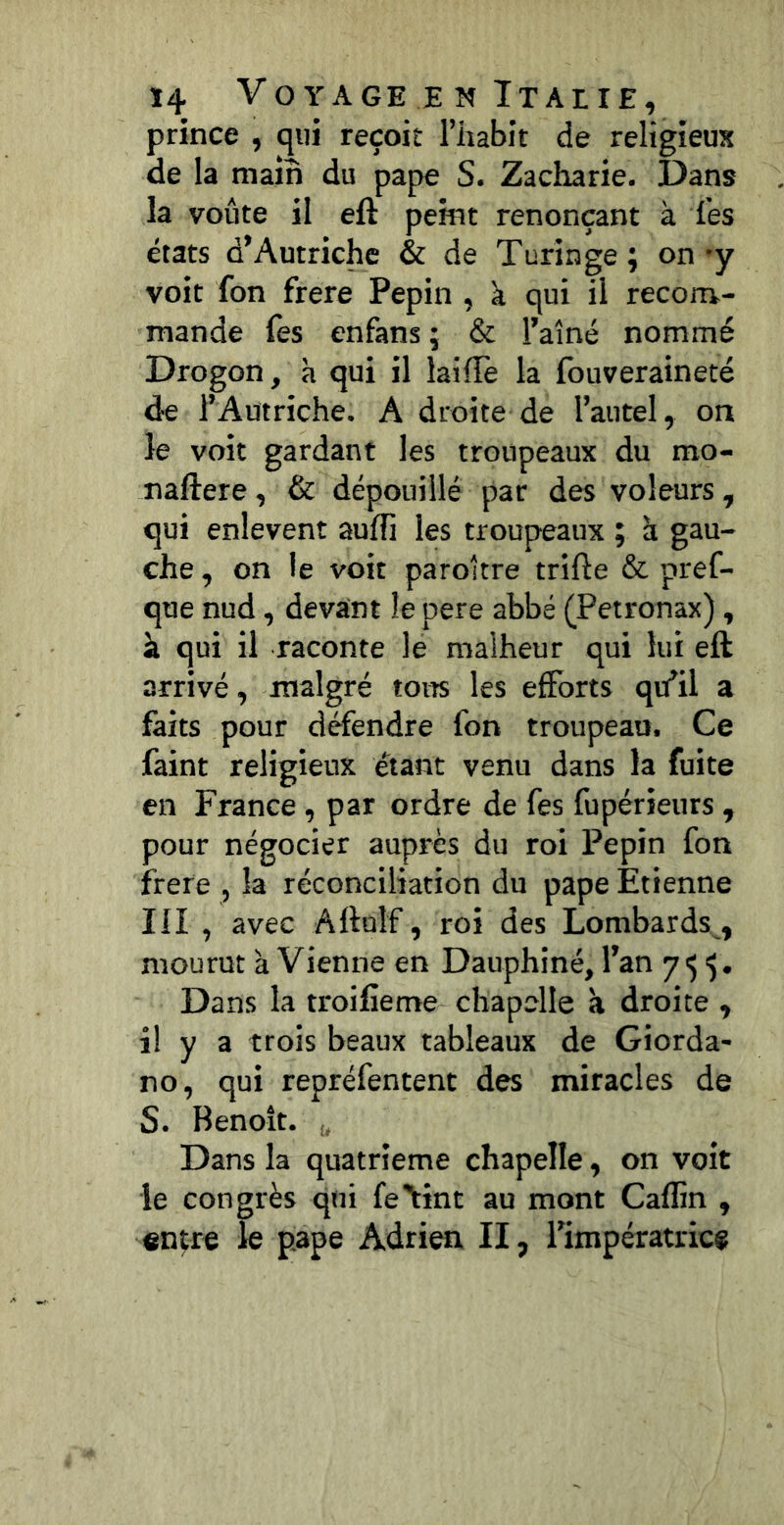 prince , qui reçoit l’iiabit de religieux de la main du pape S. Zacharie. Dans la voûte il eft peint renonçant à les états d’Autriche & de Turin ge ; on 'y voit fon frere Pépin , k qui il recora- mande fes enfans ; & l’aîné nommé Drogon, h qui il laiffè la fouveraineté de l’Autriche. A droite de l’autel, on le voit gardant les troupeaux du mo- naftere, & dépouillé par des voleurs, qui enlevent auffi les troupeaux ; à gau- che , on le voit paroître trifte & pref- que nud, devant le pere abbé (Petronax), à qui il raconte le malheur qui lui eft arrivé, malgré tons les efforts qu’il a faits pour défendre fon troupeau. Ce faint religieux étant venu dans la fuite en France, par ordre de fes fupérieurs , pour négocier auprès du roi Pépin fon firere , la réconciliation du pape Etienne III , avec Aftulf, roi des Lombards , mourut k Vienne en Dauphiné, l’an 7^5. Dans la troifieme chapelle k droite , il y a trois beaux tableaux de Giorda- no, qui repréfentent des miracles de S. Benoît. ^ Dans la quatrième chapelle, on voit le congrès qui fe'tint au mont Caflin , entre le pape Adrien II, l’impératrice