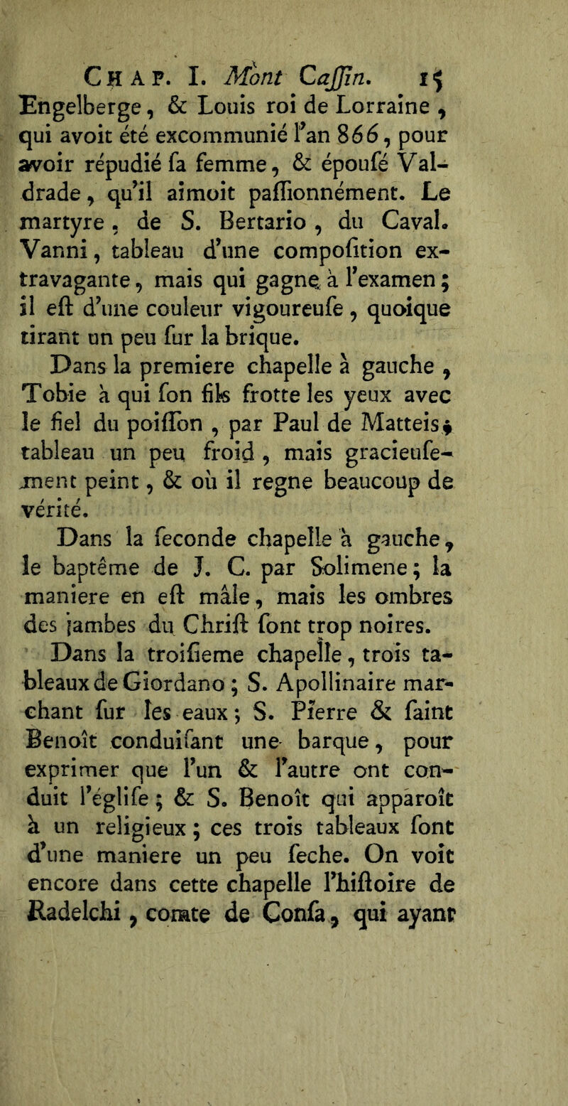 Engelberge, & Louis roi de Lorraine , qui avoir été excommunié l’an 866, pour avoir répudié fa femme, & époufé Val- drade, qu’il aimoit paflionnément. Le martyre, de S. Bertario, du Caval. Vanni, tableau d’une compofition ex- travagante , mais qui gagne à l’examen ; il eft d’une couleur vigoureufe , quoique tirant un peu fur la brique. Dans la première chapelle à gauche , Tobie à qui fon fik frotte les yeux avec le fiel du poifîbn , par Paul de Mattéis^ tableau un peu froid, mais gracieufe- ment peint, & où il régné beaucoup de vérité. Dans la fécondé chapelle à gauche, le baptême de J. C. par Solimene; la maniéré en eft mâle , mais les ombres des jambes du Chrift font trop noires. Dans la troifieme chapelle, trots ta- bleaux de Giordano ; S. Apollinaire mar- chant fur les eaux ; S. Pierre & faint Benoît conduifant une- barque, pour exprimer que l’un & l’autre ont con- duit l’églife ; & S. Benoît qui appàroît à un religieux ; ces trois tableaux font d’une maniéré un peu feche. On voit encore dans cette chapelle l’hiftoire de Radelchi, comte de Confa, qui ayant