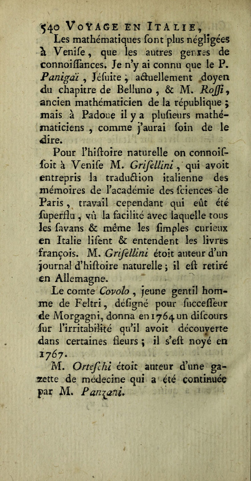 Les mathématiques font plus négligées à Venife, que les autres genres de connoiflànces. Je n’y ai connu que le P. Panigdi , Jéfuite ^ aduellement .doyen du chapitre de Beiluno , & M. RoJJî, ancien mathématicien de la république ; mais à Padoue il y a plufieurs mathé- maticiens , comme j’aurai foin de le dire. Pour l’hiftoire naturelle on connoif- foit à Venife M. Grifdlini ^ c^i ayoit entrepris la traduélion italienne des mémoires de l’académie des fciences de Paris, travail cependant qui eût été fuperfîu , vil la facilité avec laquelle tous les favans & même les fimples curieux en Italie lifent & entendent les livres françois. M. Griftllini étoit auteur d’un journal d’hiftoire naturelle ; il eft retiré en Allemagne. Le comte Covolo , jeune gentil hom- me de Feltri, défigné pour fucceffeur de Morgagni, donna en 1764 un difcours fur l’irritabilité qu’il avoit découverte dans certaines fleurs ; il s’eft noyé en 1767. M. Ortefckl étoit auteur d’une ga- îiette de médecine qui a été continuée