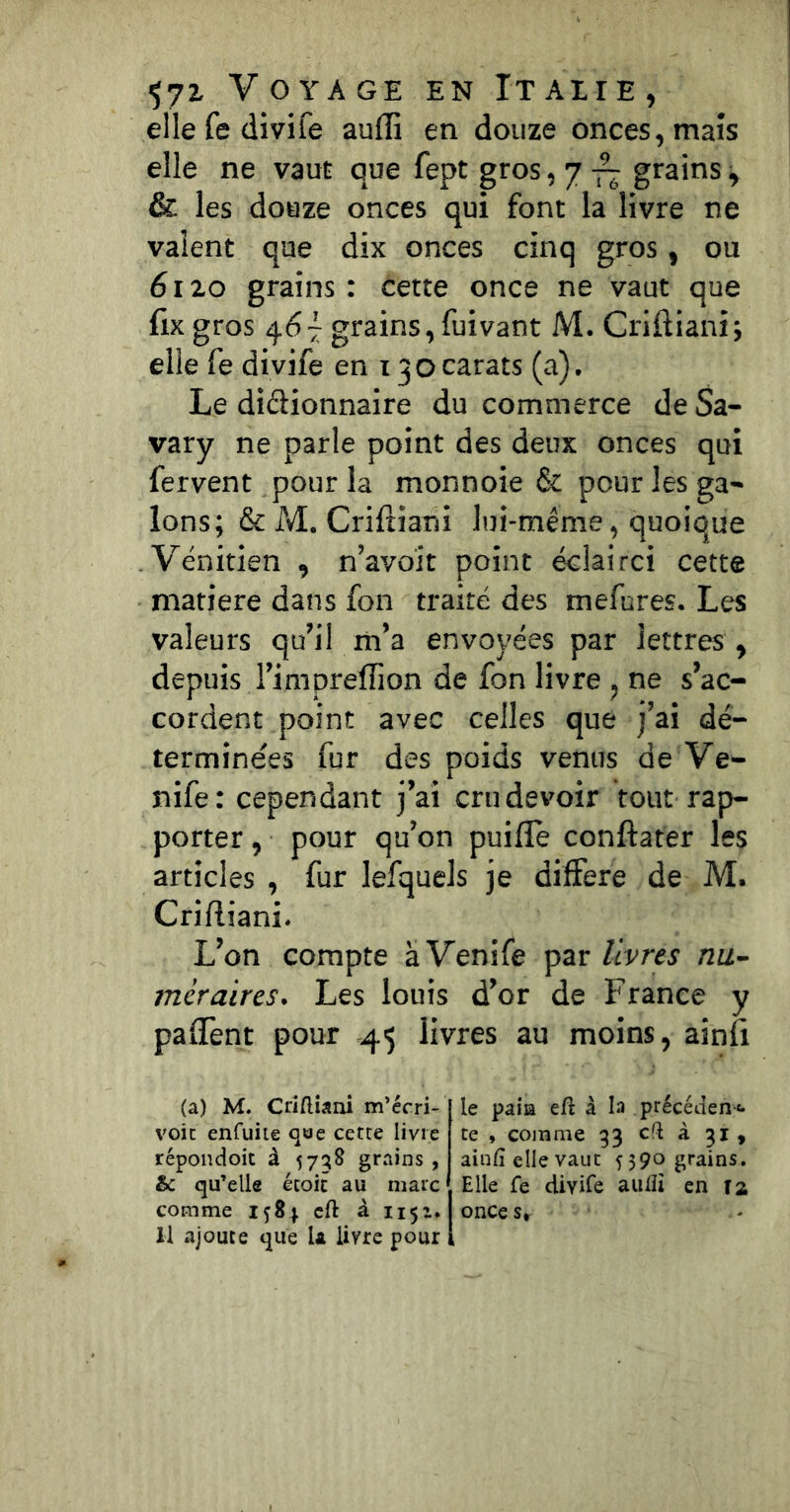 ellefedivife aufli en douze onces, maïs elle ne vaut que fept gros, 7 grains ^ & les douze onces qui font la livre ne valent que dix onces cinq gros, ou 6120 grains: cette once ne vaut que fixgros 467 grains, fuivant M. Criftianî; elle fe divife en 130carats (a). Le didionnaire du commerce de Sa- vary ne parle point des deux onces qui fervent pour la monnoie & pour les ga- lons; & M. Crifiiani lui-même, quoique Vénitien , n’avoit point éclairci cette matière dans fon traité des mefures. Les valeurs qu’il m’a envoyées par lettres , depuis rimpreffion de fon livre , ne s’ac- cordent point avec celles que j’ai dé- terminées fur des poids venus de Ve- nife: cependant j’ai cru devoir tout rap- porter , pour qu’on puifle conftater les articles , fur lefquels je dilFere de M. Crifliani. L’on compte àVenife livres nu- mer aires. Les louis d’or de France y pafTent pour 45 livres au moins, ainfi (a) M. Criftiani m’ccri- voic enfuiie qae cetre livre répondoit à grains , &: qu’elle écoic au marc comme 15S1 cft â 1151. Il ajoute que U livre pour le paia eft à la précédent, te , comme 33 cft à 31 , ainfi elle vaut 5390 grains. Elle fe divife aulïî en T2 once s*