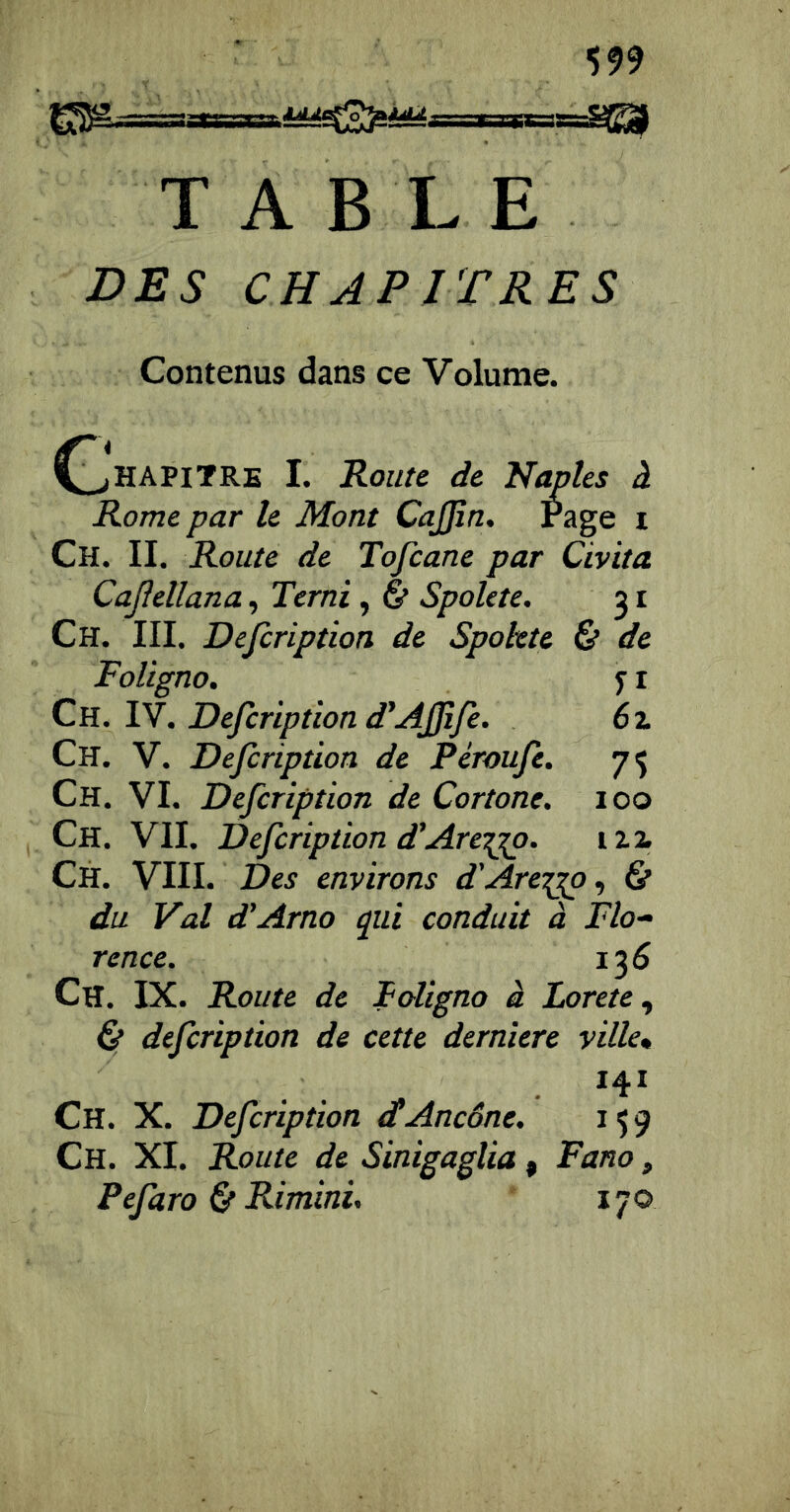 TABLE VES CHAPITRES Contenus dans ce Volume. Rome par le Mont CaJJîn, Page i Ch. II. Route de Tofcane par Civita Cajîellana, Terni , 6* Spolete. 31 Ch. III. Defiription de Spolete & de FoUgno. Ch. IV. Defiription d’Ajfifi. Ch. V. Defiription de Péroufi. 75 Ch. VI. Defiription de Cortone. 100 Ch. VII. Defiription d'Are-^. izi Ch. VIII. Des environs d'Are^o, & du Val d’Arno qui conduit à Flo- rence. 135 Ch. IX. Route de Foligno à Lorete ^ & deficription de cette derniere ville* 141 Ch. X. Deficription dtAncône. 159 Ch. XI. Route de Sinigagîia, Fano, Pefiaro & Rimini,