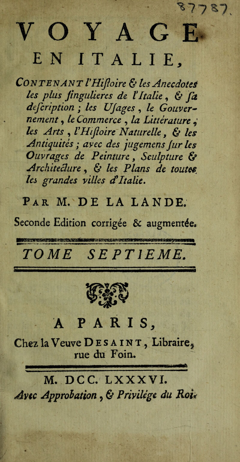 ^77 VOYAGE^ EN ITALIE, Contenant VHiJloire & les Anecdotes les plus Jinguüeres de tItalie, & fa defcription ; les UJages , le Gouver- nement , le Commerce , la Littérature les Arts , VHifoire~ Naturelle, Çf les Antiquités ; avec des jugemens Jur les Ouvrages de Peinture, Sculpture fip Architecture, 6* les Plans de toutes, les grandes villes dItalie. Par M. de LA LANDE. Seconde Edition corrigée & augmentée. TOME SEPTIEME. A PARIS, Chez la Veuve Desaint, Libraire, rue du Foin. M. DCC. LXXXVI. Avec Approiation, & Privilège du Rou