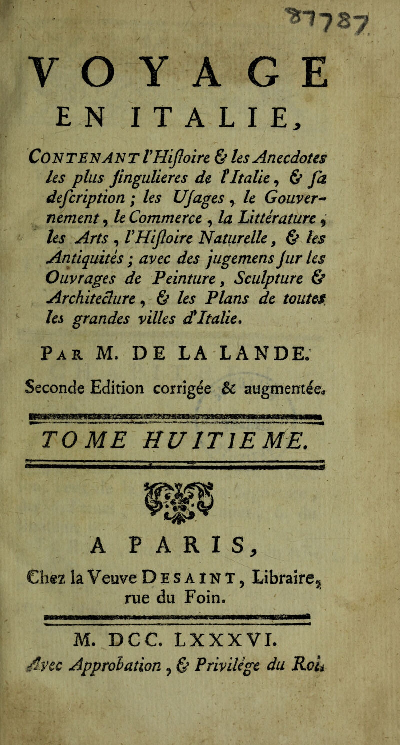 ■^178 VOYAGE EN ITALIE, Contenant VHiJIoire & les Anecdotes les plus jinguüeres de tItalie^ & fa defcription ; les UJages , le Couver^ nement, le Commerce , la Littérature f les Arts , l’Hifoire Naturelle, Çt les Antiquités ; avec des jugemens jur les Ouvrages de Peinture, Sculpture & Architeclure ^ & les Plans de toutes, les grandes villes dtItalie, Par M. de LA LANDE. Seconde Edition corrigée & augmentée. TOME HUITIEME. A P A R I S, Chsz la Veuve D E s a ï N T, Libraire, rue du Foin. M. DCC. LXXXVI. Avec Approhation, & Privilège du Rok