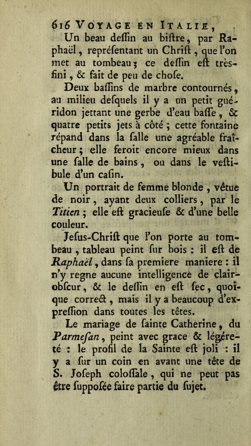 Un beau deffin au biftre, par Ra- phaël , repréfentant un Chrift , que l’on met au tombeau; ce deflin eft très- fini , & fait de peu de chofe. Deux badins de marbre contournés, au milieu defquels il y a on petit gué- ridon jettant une gerbe d’eau bafle , &c quatre petits jets à côté ; cette fontaine répand dans la falle une agréable fraî- cheur ; elle feroit encore mieux dans une falle de bains, ou dans le veRi- bule d’un cafin. Un portrait de femme blonde , vêtue de noir, ayant deux colliers, par le Titien ; elle eft gracieufe & d’une belle couleur. Jefus-Chrift que l’on porte au tom- beau , tableau peint fur bois : il eft de Raphaël, dans fa première maniéré : il n’y régné aucune intelligence de clair- obfcur, & le deffin en eft fec, quoi- que corred , mais il y a beaucoup d’ex- preffion dans toutes les têtes. Le mariage de fainte Catherine, du Parmefan, peint avec grâce & légère- té : le profil de la Sainte eft joli : il y a fur un coin en avant une tête de S. Jofeph colofîàle, qui ne peut pas être fuppofée faire partie du fujet.