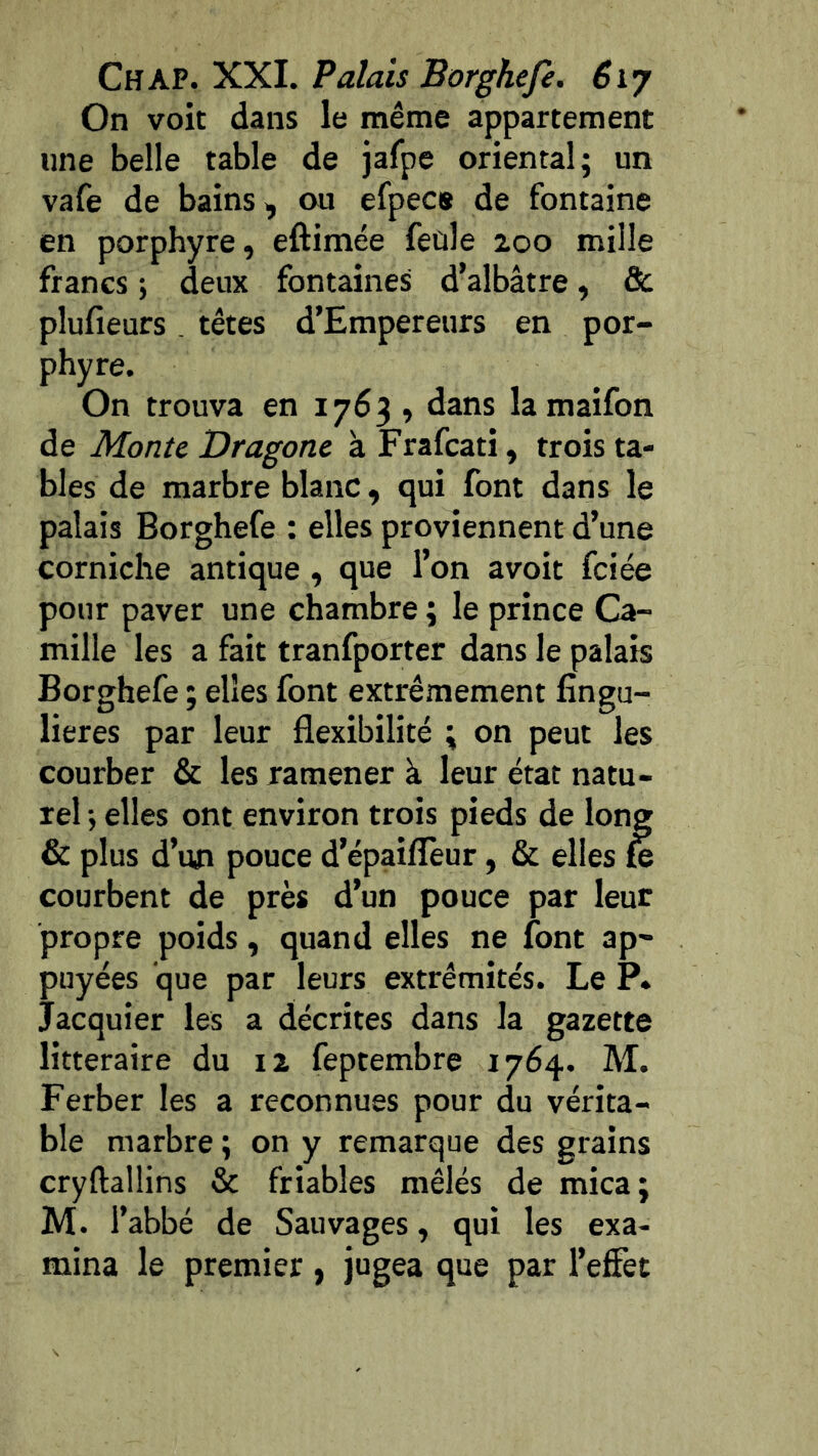 On voit dans le même appartement line belle table de Jafpe oriental; un vafe de bains, ou efpecs de fontaine en porphyre, eftimée feûle zoo mille francs ; deux fontaines d’albâtre, & plufieurs , têtes d’Empereurs en por- phyre. On trouva en 1763 , dans lamaifon de Monte Dragone à Frafcati, trois ta- bles de marbre blanc, qui font dans le palais Borghefe : elles proviennent d’une corniche antique , que l’on avoit fciée pour paver une chambre ; le prince Ca- mille les a fait tranfporter dans le palais Borghefe ; elles font extrêmement fîngu- lieres par leur flexibilité ; on peut les courber & les ramener à leur état natu- rel ; elles ont environ trois pieds de long & plus d’un pouce d’épaiflèur, & elles £e courbent de près d’un pouce par leur propre poids, quand elles ne font ap- puyées que par leurs extrémités. Le P. Jacquier les a décrites dans la gazette littéraire du iz feptembre 1764. M. Ferber les a reconnues pour du vérita- ble marbre ; on y remarque des grains cryftallins & friables mêlés de mica; M. l’abbé de Sauvages, qui les exa- mina le premier , jugea que par l’effet