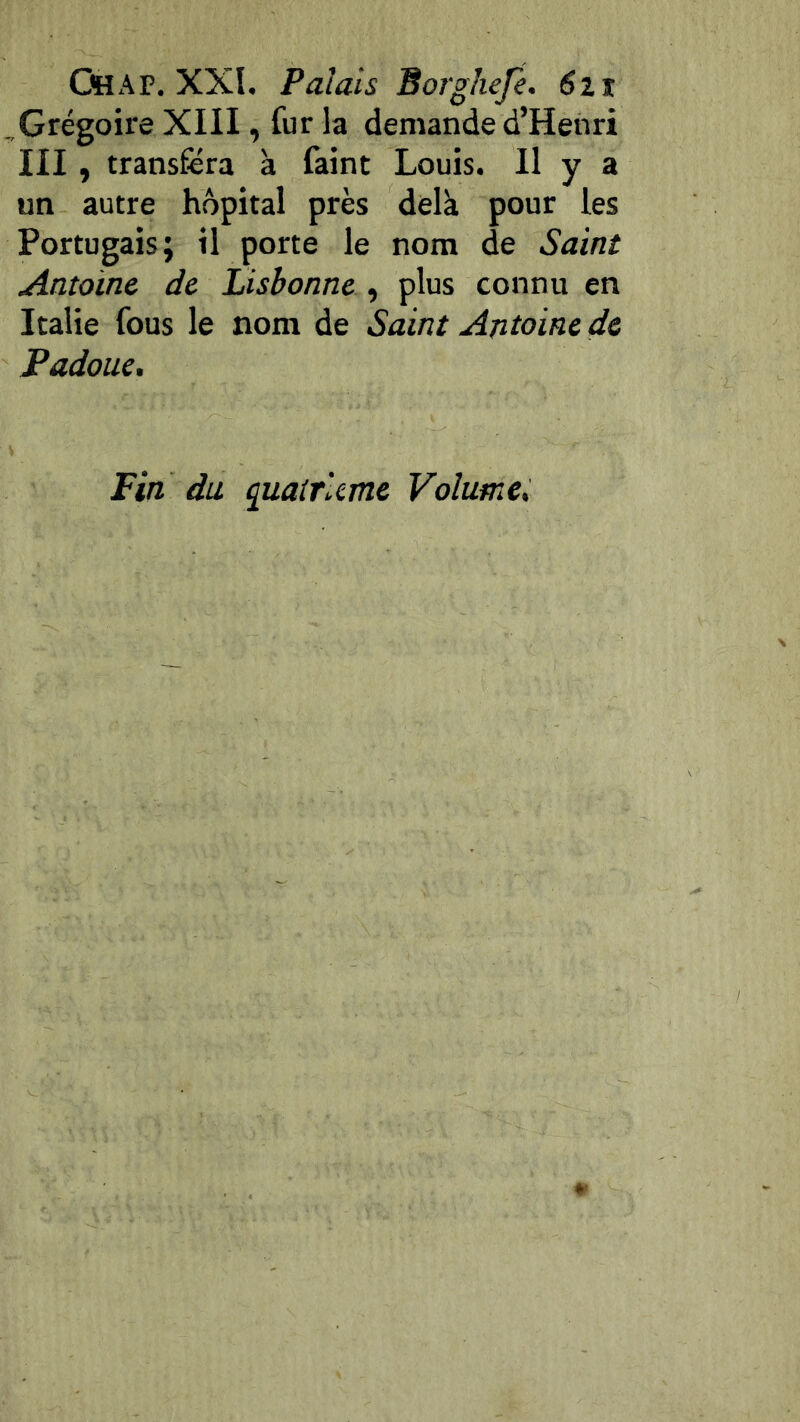 . Grégoire XIII, fur la demande d’Henri III , transféra à faint Louis. Il y a un autre hôpital près delk pour les Portugais; il porte le nom de Saint Antoine de Lisbonne , plus connu en Italie fous le nom de Saint Antoine de Padoue, Fin du (juairlcme Volume,