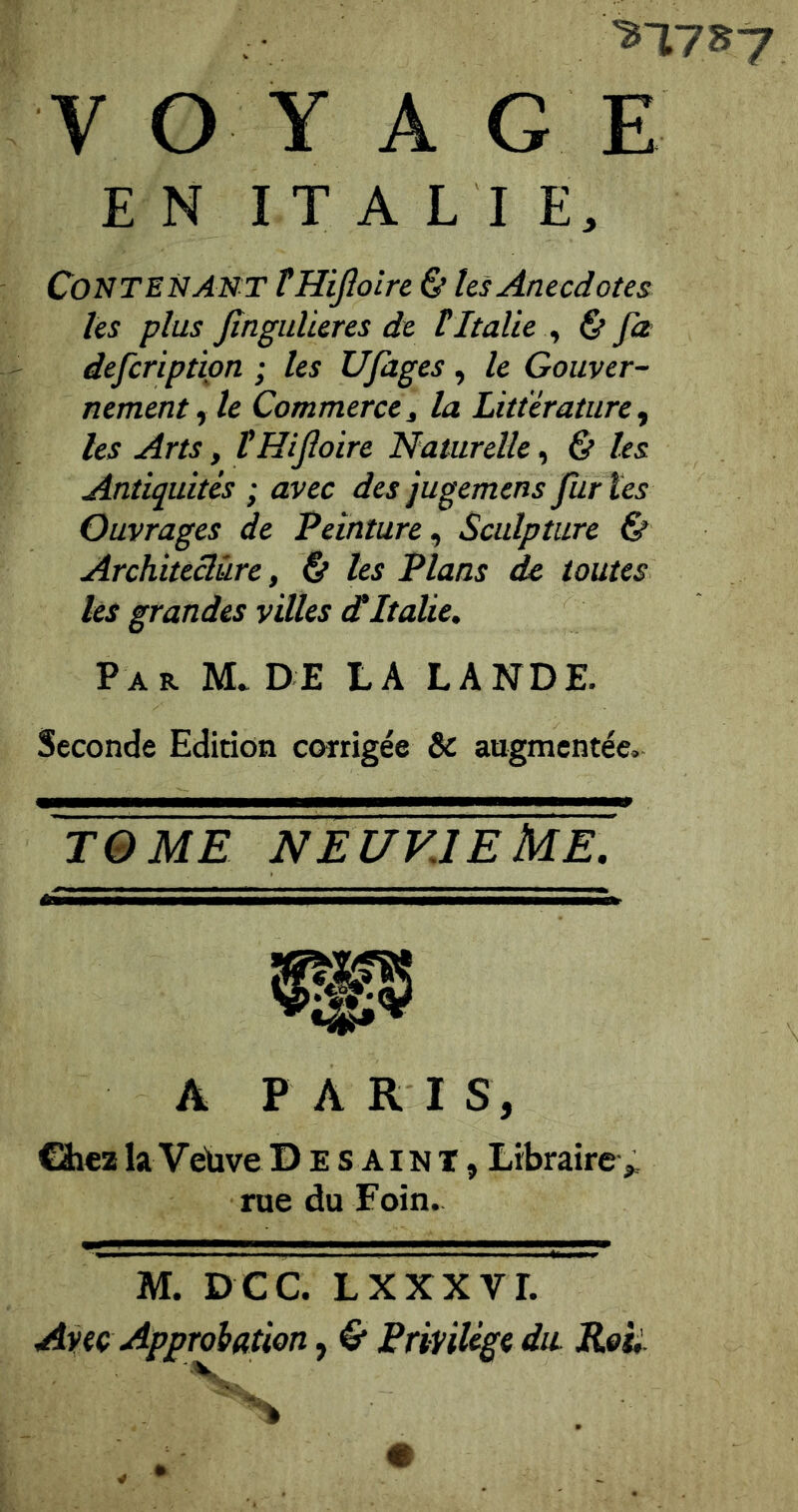 EN ITALIE, Contenant THiJîoire & hs Anecdotes les plus Jînguüeres de tItalie ^ € pz defcriptipn ; les Ufages, le Gouver- nement^ le Commercet la Littérature^ les Arts, tHifioire Naturelle ^ & les Antiquités ; avec des jugemensfuries Ouvrages de Peinture^ Sculpture & Architeclùre, & les Plans de toutes les grandes villes dItalie. Par M. de LA LANDE. Seconde Edition corrigée & augmentée. TOME NEUVIEME. rf^ A P A R I S, Chez la Velive D e s A i n T, Librairev rue du Foin. M. D CC. LXXXVr. Avec Approhation, C Privilège du. Reii.