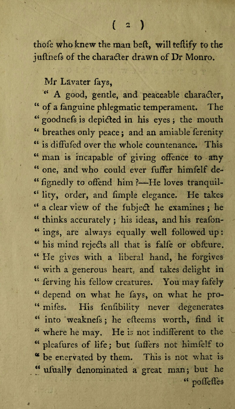 tliofe who knew the man beft, will teftlfy to the juftnefs of the charader drawn of Dr Monro. Mr Lavater lays^ A good, gentle, and peaceable charader, ‘‘ of a fanguine phlegmatic temperament. The ‘‘ goodnefs is depided in his eyes ; the mouth breathes only peace; and an amiable ferenity “ is diffufed over the whole countenance. This “ man is incapable of giving offence to any one, and who could ever fuffer himfclf de- “ figmedly to offend him ?—He loves tranquil- ‘‘ lity, order, and fimple elegance. He takes “ a clear view of the fubjed he examines ; he ‘‘ thinks accurately ; his ideas, and his reafon- “ ings, are always equally well followed up: ‘‘ his mind rejeds all that is falfe or oblfcure. “ He gives with a liberal hand, he forgives with a generous heart, and takes delight in “ ferving his fellow creatures. You may fafely depend on what he fays, on what he pro- “ mifes. His fenfibility never degenerates ‘‘ into weaknefs; he efteems worth, find it where he may. He is not indifferent to the ‘‘ pleafures of life; but fufters not himfelf to “ be enervated by them. This is not what is ** ufually denominated a great man; but he “ poflefles 4