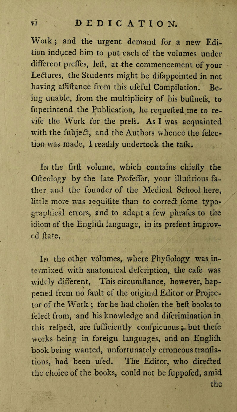 Work; and the urgent demand for a new Edi- tion indi^ced him to put each of the volumes under different preffes, left, at the commencement of your Ledures, the Students might be difappointed in not having afSftance from this ufeful Compilation. Be- ing unable, from the multiplicity of his bufinefs, to fuperintend the Publication, he requefted me to re- vife the Work for the prefs. As I was acquainted with the fubjedt, and the Authors whence the felec- tion was made, I readily undertook the talk. In the firft volume, which contains chiefly the Ofteology by the late Profeffor, your illuftrious fa- ther and the founder of the Medical School here, little more was requiftte than to corredt fome typo- graphical errors, and to adapt a few phrafes to the idiom of the Englilh language, in its prefent improv- ed ftate. t In the other volumes, where Phyfiology was in- termixed with anatomical defcription, the cafe was widely different. This circuriiftance, however, hap- pened from no fault of the original Editor or Projec- tor of the Work; for he had chofen the beft books to feled from, and his knowledge and difcrimination in this refped, are fufficiently confpicuous ;.-but thefe w^orks being in foreign languages, and an Englifh book being wanted, unfortunately erroneous tranfla- tions, had been ufed. The Editor, who direded the clioice of the books, could not be fuppofed, amid N , the