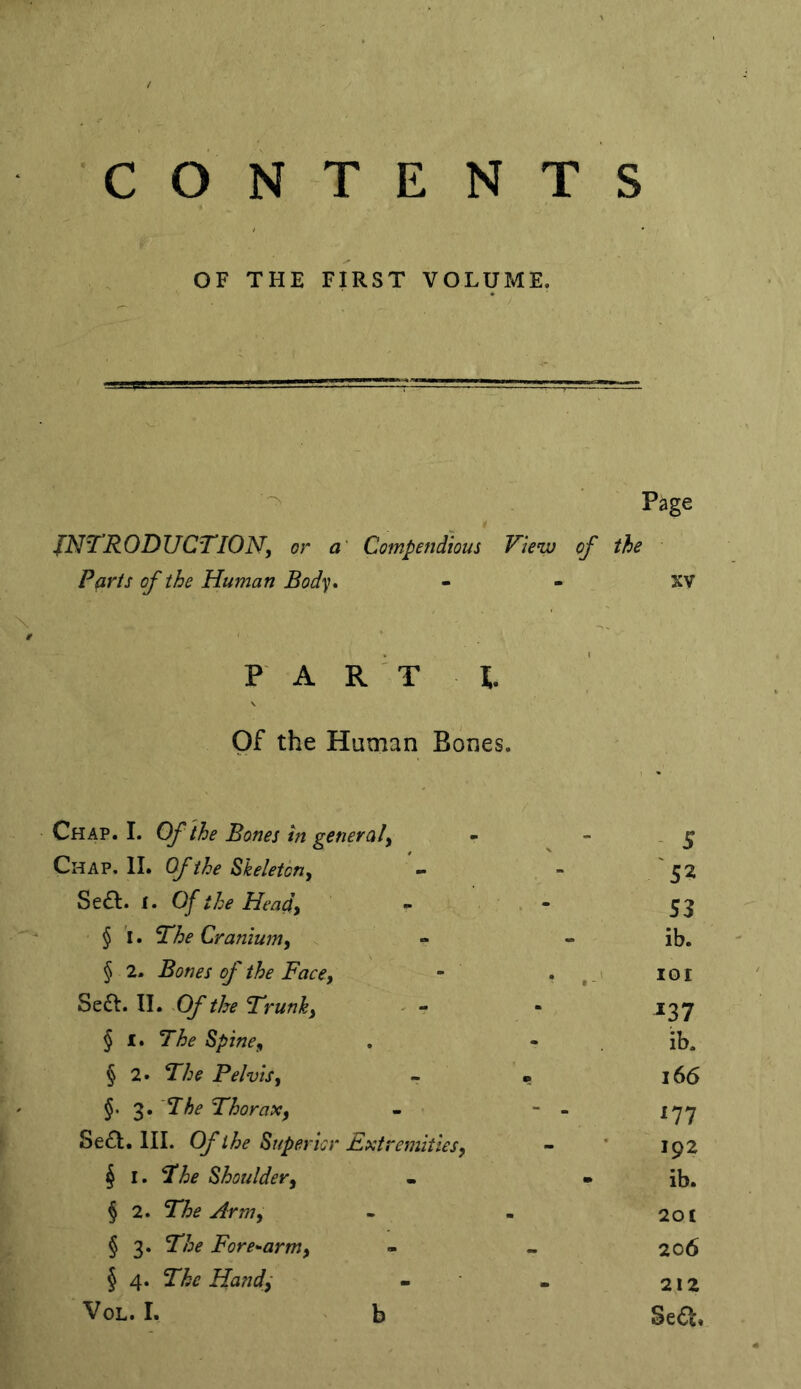 CONTENTS OF THE FIRST VOLUME. ■ Page INTRODUCTION, or a Compendious View of the Parts of the Human Body* XV FA R T 1. ■ Of the Human Bones. Chap. I. Of the Bones in general. - S Chap. 11. Of the Skeleton, 52 Sea. 1. Of the Head, - ; . - S3 § i. The Cranium, ib. § 2. Bones of the Face, - . lOI Sea. II. Of the Trunk, - - 237 § I. The Spine, ib. § 2» The Pelvis, - * 166 §. 3. The Thorax, - - - 177 Sea. III. Of the Superior Extremities, 192 ^ I. The Shoulder, - ib. § 2. The Arm, 20t § 3. The Fore^arm, 206 § 4. The Hand^ 212 VoL. I. b Sea.