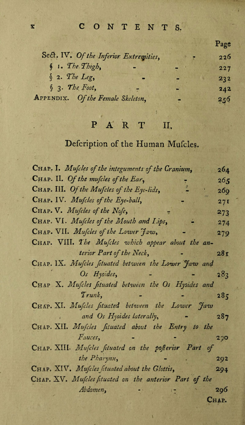 Se6)^. IV, Of the Inferior, ExtreipltieSy f r. The.Thtgh^ § 2. The Legy § 3. The Footy - Appendix. Of the Female Skeletony PA RT 11. Page 226 227 232 242 Defcription of the Human Mufcles. Chap. I. Mufcles of the Integuments of the Craniumy Chap. II, Of the mufcles of the Far^ Chap. III. Of the Mufcles of the Fye-lidsy Chap. IV. Mufcles of the Fye-hally Chap. V. Mufcles of the Ncfe^ • Chap. VI. Mufcles of the Mouth and l.ipSy Chap. VII. Mufcles of the Lower ^awy Chap. VIII. ’I he Mufcles which appear about the an- terior Part of the Necky - 281 Chap. IX. Mufcles ftuated between the Lonuer faw and Os HyoldeSy - “283 Chap X. Mufcles ftuated between the Os Hyoides and Trunhy - - 285 Chap. XI. Mufcles ftuated between the Lower Jaw . and Os Hyoides later ally y - 287 Chap. XII. Mufcles ftuated about the Fntry to the Fauces y - - 290 Chap. XIII. Mufcles ftuated on the pofterior Part of the Pkarynxy - . 292 Chap, XIV, Mufcles ftuated about the Glottis y 294 Chap. XV. Mufcles ftuated on the anterior Part of the Abdomeny - > / - 296 Chap. 265 269 271 274 279