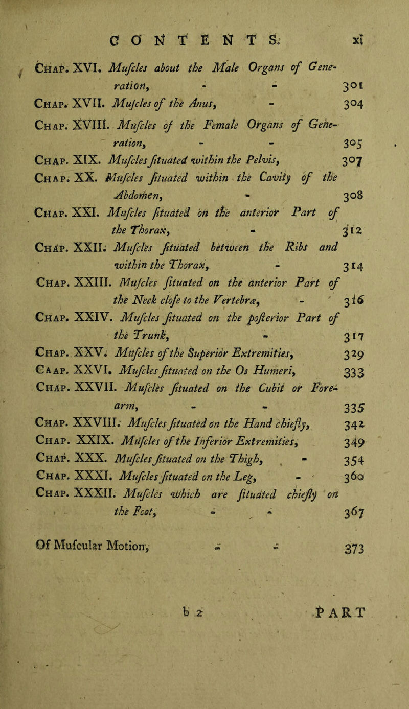 ^ Cha?; XVL Mufcles about the Male Organs of Gene- ration^ - - 3®* Chap* XVII. Mujcles of the AnuSy - 304 Chap. XVIIi. oj the Female Organs of Gehe~ rationy - - , 3®5 Chap. XIX. Mufclesftuated within the Pelvisy 307 Chap; XX. Mufcles fituaied within the Cavity of the Ahdomeny * 308 Chap. XXL Mufcles fitudted bn the anterior Part of the Thoraxy - 3IZ ChAP. XXII; Mufcks fitudted between the Ribs and within the Thoraxy 314 Chap. XXIII. Mujcles fituated on the anterior Part of the Neck clofe to the Vertebrccy - ' 3 i 6 Chap. XXIV. Mufcles fituated on the pojierior Part of the Trunky - 317 Chap. XXV; Mufcles of the Superior Extremitiesy 329 Gaap. XXVI, Mufcles ftuated on the Os Hurheriy 333 Chap. XXVII. Mufcles ftuated on the Cubit oir Fore^ army - - 335 Chap. XXVIII; Mufcles fituated on the Hand chiefly y 342 Chap. XXIX. Mufcles of the Inferior ExtremitieSy 349 Chap. XXX. Mufcles ftuated on the Thighy ^ - 354 Chap. XXXI. Mufcles ftuated on the Legy - ' 360 Chap. XXXII. Mufcles nUhich are fitudted chiefly ort . - the Fcoty - -&gt; 367 Of Mufcular Motion,- - » 373 hz Part