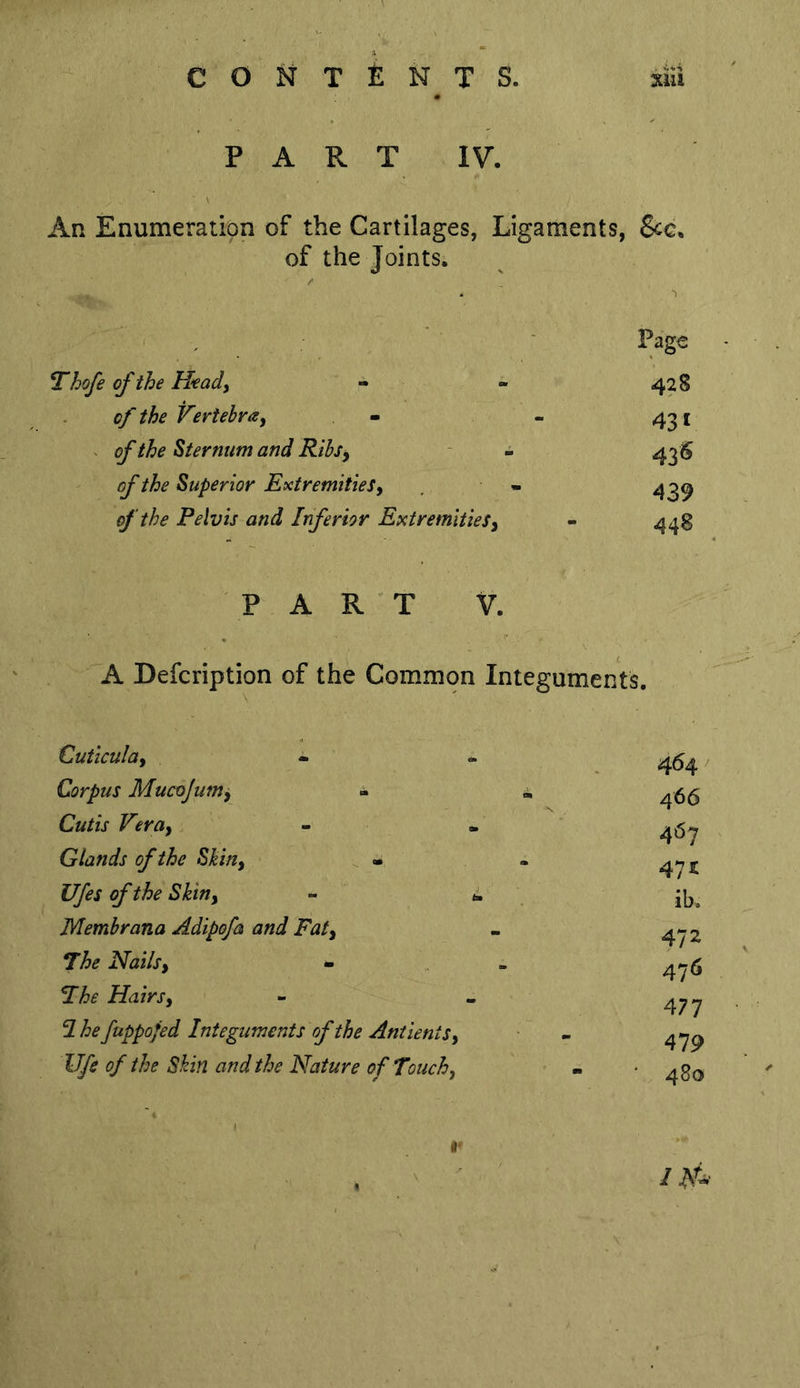PART IV. An Enumeration of the Cartilages, Ligaments, 8cc, of the Joints. Thofe of the Heady - of the Vertebray of the Sternum and Rihsy of the Superior Extremities y of the Pelvis and Inferior ExtremitieSy Page 428 43 V 43^ 439 44B PART V. A Defcription of the Common Integuments. Cuticulay Corpus Mucojumy - Cutis Veruy Glands of the Shiny - Ufes of the Shiny Membrana Adipofa and Faty The Nailsy - The Hairsy 2 he fuppofed Integuments of the AntientSy life of the Shin and the Nature of Touchy 464 / 466 467 47^ ib. 472 476 477 479 480