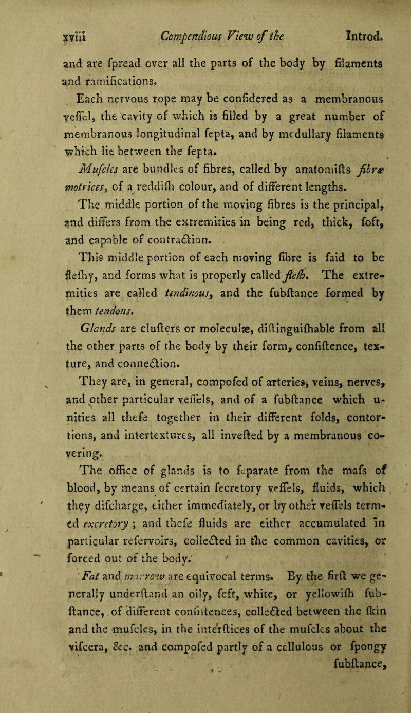 and are fpread over all the parts of the body by filaments and ramifications. Each nervous rope may be confidered as a membranous veficl, the cavity of which is filled by a great number of membranous longitudinal fepta, and by medullary filaments which lie between the fepta. Mufcles are bundles of fibres, called by anatomifts Jihr^ motriceSi of a reddifit colour, and of different lengths. The middle portion of the moving fibres is the principal, and differs from the extremities in being red, thick, foft, and capable of contraction. This middle portion of each moving fibre is faid to be flefhy, and forms what is properly CTiWtdL flefh* The extre- mities are called tendinousy and the fubftance formed by them tendons. Glands are clufiers or moleculje, difiinguifhable from all the other parts of the body by their form, confiflcnce, tex- ture, and connedtion. They are, in general, compofed of arteries', veins, nerves, and other particular veffels, and of a fubftance which u- nities all thefe together in their different folds, contor- tions, and intertextures, all invefted by a membranous co- vering. The office of glands is to feparate from the mafs of blood, by means of certain fecretory veffels, fluids, which ^ they difeharge, either immediately, or by other veffels term- ed excretory *, and thefe fluids are cither accumulated m particular refervoirs, colle£fed in the common cavities, or forced out of the body.' Fat and m v/row are equivocal terms. By the firft we ge- nerally underftand an oily, feft, w'hite, or yellowifh fub- ftance, of different conUftences, colle£led between the fkin and the mufcles, in the iuterftices of the mufcles about the vifeera, &amp;c. and compofed partly of a cellulous or fpongy fubftance. I .
