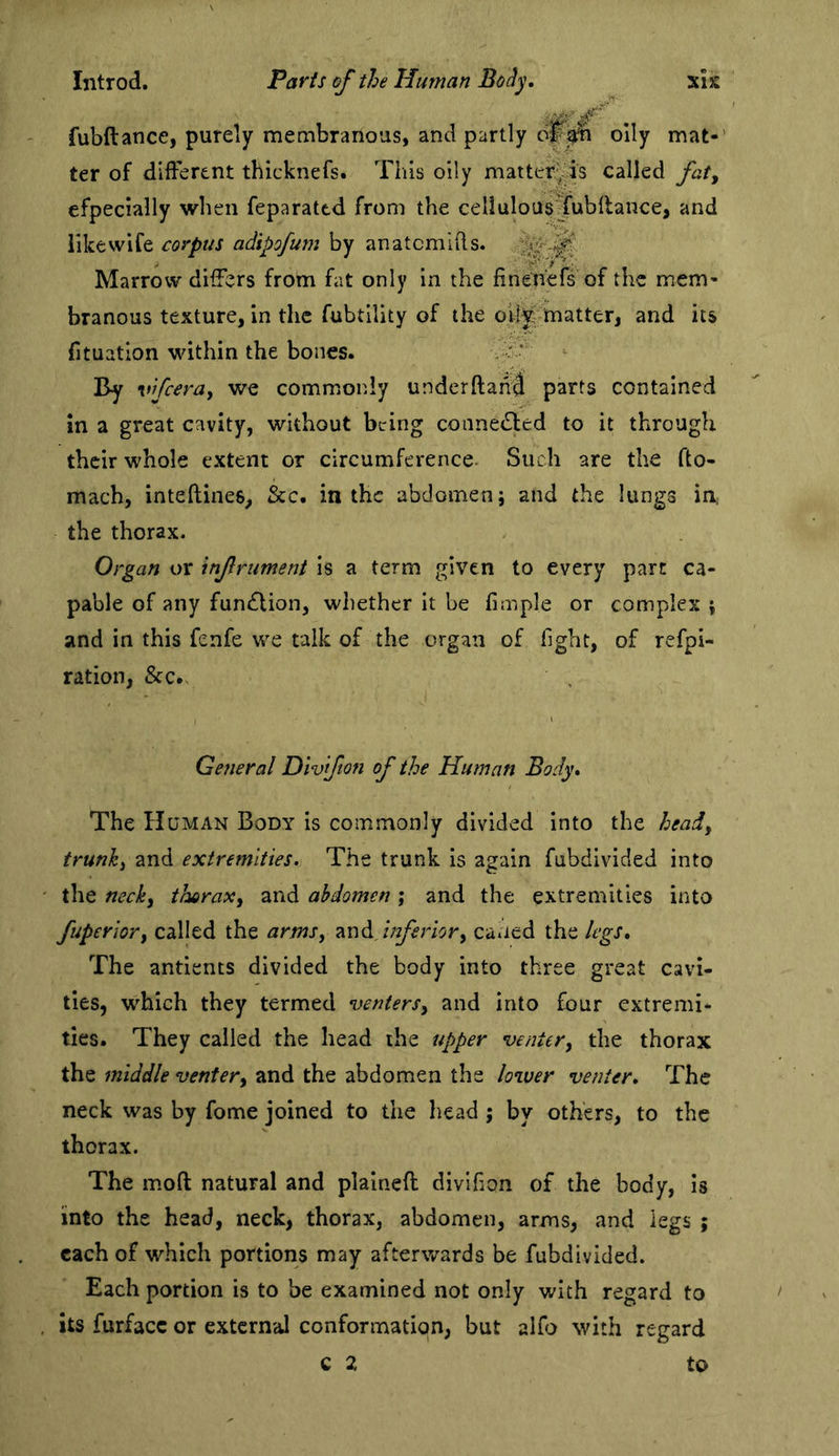 ,.v,/ fubftance, purely membranous, and partly oily mat-' ter of dilfbrent thicknels. This oily matter^is called fat, efpecially when feparattd from the celluloas^fubllance, and like wife corpus adipofum by anatcmlRs. Marrow differs from fat only in the finenefs of the mem- branous texture, in the fubtility of the otfe matter, and its fituation within the bones. . v: By vifeerdy we commiOnly underftah^ parts contained in a great cavity, without being connetSled to it through their whole extent or circumference. Such are the fto- mach, inteftines, &c. in the abdomen; and the lungs in, the thorax. Organ or infrument is a term given to every part ca- pable of any fundlion, whether it be fimple or complex ; and in this fenfe we talk of the organ of fight, of refpi- ration, See., General Dlvifton of the Human Body* The Human Body is commonly divided into the heady trunky and extremities. The trunk is again fubdivided into the necky thoraxy and abdomen ; and the extremities into fuperiory called the armsy inferiory caned the legs* The antients divided the body into three great cavi- ties, which they termed ventersy and into four extremi- ties. They called the head the upper ventery the thorax the middle ventery and the abdomen the lower venter. The neck was by fome joined to the head ; by others, to the thorax. The moft natural and plained divifion of the body, is into the head, neck, thorax, abdomen, arms, and legs ; each of which portions may afterwards be fubdivided. Each portion is to be examined not only with regard to its furfacc or external conformation, but alfo with regard