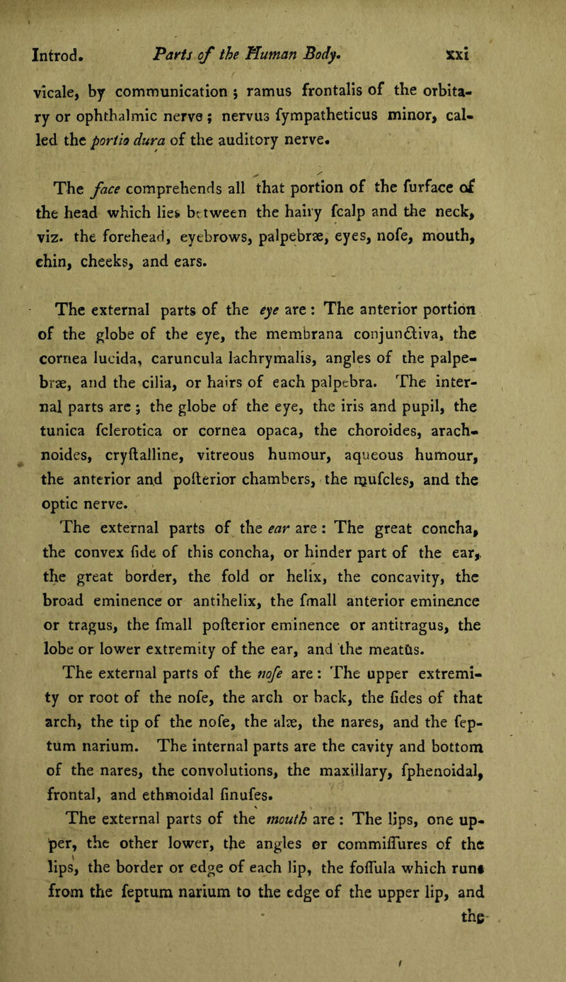 r vkale, by communication j ramus frontalis of the orbita- ry or ophthalmic nerve; nervus fympatheticus minor> cal- led the porito dura of the auditory nerve* The face comprehends all that portion of the furface o£ the head which lies, between the hairy fcalp and the neck, viz. the forehead, eyebrows, palpebrse, eyes, nofe, mouth, chin, cheeks, and ears. The external parts of the eye are : The anterior portion of the globe of the eye, the membrana conjunctiva, the cornea lucida, caruncula lachrymalis, angles of the palpe- brae, and the cilia, or hairs of each palpebra. The inter- nal parts arc ; the globe of the eye, the iris and pupil, the tunica fclerotica or cornea opaca, the choroides, arach- noides, cryftalline, vitreous humour, aqueous humour, the anterior and pofterior chambers, the njufcles, and the optic nerve. The external parts of the ear are: The great concha, the convex fide of this concha, or hinder part of the ear,, the great border, the fold or helix, the concavity, the broad eminence or antihelix, the fmall anterior eminence or tragus, the fmall pofterior eminence or antitragus, the lobe or lower extremity of the ear, and the meatCis. The external parts of the nofe are: The upper extremi- ty or root of the nofe, the arch or hack, the fides of that arch, the tip of the nofe, the alte, the nares, and the fep- tum narium. The internal parts are the cavity and bottom of the nares, the convolutions, the maxillary, fphenoidal, frontal, and ethmoidal finufes. The external parts of the mouth are: The lips, one up- per, the other lower, the angles or commiffures of the lips, the border or edge of each lip, the foflula which runt from the feptum narium to the edge of the upper lip, and the-